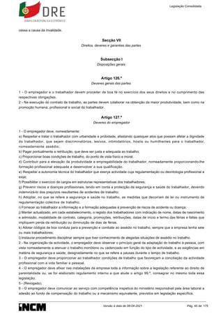cessa a causa da invalidade.
Secção VII
Direitos, deveres e garantias das partes
Subsecção I
Disposições gerais
Artigo 126.º
Deveres gerais das partes
1 - O empregador e o trabalhador devem proceder de boa fé no exercício dos seus direitos e no cumprimento das
respectivas obrigações.
2 - Na execução do contrato de trabalho, as partes devem colaborar na obtenção da maior produtividade, bem como na
promoção humana, profissional e social do trabalhador.
Artigo 127.º
Deveres do empregador
1 - O empregador deve, nomeadamente:
a) Respeitar e tratar o trabalhador com urbanidade e probidade, afastando quaisquer atos que possam afetar a dignidade
do trabalhador, que sejam discriminatórios, lesivos, intimidatórios, hostis ou humilhantes para o trabalhador,
nomeadamente assédio;
b) Pagar pontualmente a retribuição, que deve ser justa e adequada ao trabalho;
c) Proporcionar boas condições de trabalho, do ponto de vista físico e moral;
d) Contribuir para a elevação da produtividade e empregabilidade do trabalhador, nomeadamente proporcionando-lhe
formação profissional adequada a desenvolver a sua qualificação;
e) Respeitar a autonomia técnica do trabalhador que exerça actividade cuja regulamentação ou deontologia profissional a
exija;
f) Possibilitar o exercício de cargos em estruturas representativas dos trabalhadores;
g) Prevenir riscos e doenças profissionais, tendo em conta a protecção da segurança e saúde do trabalhador, devendo
indemnizá-lo dos prejuízos resultantes de acidentes de trabalho;
h) Adoptar, no que se refere a segurança e saúde no trabalho, as medidas que decorram de lei ou instrumento de
regulamentação colectiva de trabalho;
i) Fornecer ao trabalhador a informação e a formação adequadas à prevenção de riscos de acidente ou doença;
j) Manter actualizado, em cada estabelecimento, o registo dos trabalhadores com indicação de nome, datas de nascimento
e admissão, modalidade de contrato, categoria, promoções, retribuições, datas de início e termo das férias e faltas que
impliquem perda da retribuição ou diminuição de dias de férias.
k) Adotar códigos de boa conduta para a prevenção e combate ao assédio no trabalho, sempre que a empresa tenha sete
ou mais trabalhadores;
l) Instaurar procedimento disciplinar sempre que tiver conhecimento de alegadas situações de assédio no trabalho.
2 - Na organização da actividade, o empregador deve observar o princípio geral da adaptação do trabalho à pessoa, com
vista nomeadamente a atenuar o trabalho monótono ou cadenciado em função do tipo de actividade, e as exigências em
matéria de segurança e saúde, designadamente no que se refere a pausas durante o tempo de trabalho.
3 - O empregador deve proporcionar ao trabalhador condições de trabalho que favoreçam a conciliação da actividade
profissional com a vida familiar e pessoal.
4 - O empregador deve afixar nas instalações da empresa toda a informação sobre a legislação referente ao direito de
parentalidade ou, se for elaborado regulamento interno a que alude o artigo 99.º, consagrar no mesmo toda essa
legislação.
5 - (Revogado).
6 - O empregador deve comunicar ao serviço com competência inspetiva do ministério responsável pela área laboral a
adesão ao fundo de compensação do trabalho ou a mecanismo equivalente, previstos em legislação específica.
Legislação Consolidada
Versão à data de 08-04-2021 Pág. 45 de 175
 