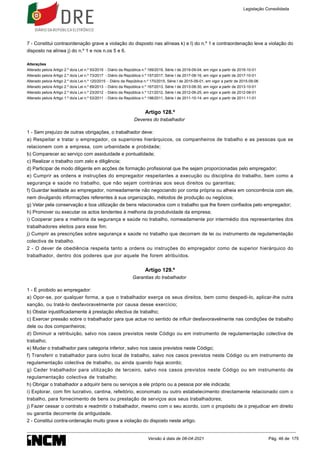 7 - Constitui contraordenação grave a violação do disposto nas alíneas k) e l) do n.º 1 e contraordenação leve a violação do
disposto na alínea j) do n.º 1 e nos n.os 5 e 6.
Alterações
Alterado pelo/a Artigo 2.º do/a Lei n.º 93/2019 - Diário da República n.º 169/2019, Série I de 2019-09-04, em vigor a partir de 2019-10-01
Alterado pelo/a Artigo 2.º do/a Lei n.º 73/2017 - Diário da República n.º 157/2017, Série I de 2017-08-16, em vigor a partir de 2017-10-01
Alterado pelo/a Artigo 2.º do/a Lei n.º 120/2015 - Diário da República n.º 170/2015, Série I de 2015-09-01, em vigor a partir de 2015-09-06
Alterado pelo/a Artigo 2.º do/a Lei n.º 69/2013 - Diário da República n.º 167/2013, Série I de 2013-08-30, em vigor a partir de 2013-10-01
Alterado pelo/a Artigo 2.º do/a Lei n.º 23/2012 - Diário da República n.º 121/2012, Série I de 2012-06-25, em vigor a partir de 2012-08-01
Alterado pelo/a Artigo 1.º do/a Lei n.º 53/2011 - Diário da República n.º 198/2011, Série I de 2011-10-14, em vigor a partir de 2011-11-01
Artigo 128.º
Deveres do trabalhador
1 - Sem prejuízo de outras obrigações, o trabalhador deve:
a) Respeitar e tratar o empregador, os superiores hierárquicos, os companheiros de trabalho e as pessoas que se
relacionem com a empresa, com urbanidade e probidade;
b) Comparecer ao serviço com assiduidade e pontualidade;
c) Realizar o trabalho com zelo e diligência;
d) Participar de modo diligente em acções de formação profissional que lhe sejam proporcionadas pelo empregador;
e) Cumprir as ordens e instruções do empregador respeitantes a execução ou disciplina do trabalho, bem como a
segurança e saúde no trabalho, que não sejam contrárias aos seus direitos ou garantias;
f) Guardar lealdade ao empregador, nomeadamente não negociando por conta própria ou alheia em concorrência com ele,
nem divulgando informações referentes à sua organização, métodos de produção ou negócios;
g) Velar pela conservação e boa utilização de bens relacionados com o trabalho que lhe forem confiados pelo empregador;
h) Promover ou executar os actos tendentes à melhoria da produtividade da empresa;
i) Cooperar para a melhoria da segurança e saúde no trabalho, nomeadamente por intermédio dos representantes dos
trabalhadores eleitos para esse fim;
j) Cumprir as prescrições sobre segurança e saúde no trabalho que decorram de lei ou instrumento de regulamentação
colectiva de trabalho.
2 - O dever de obediência respeita tanto a ordens ou instruções do empregador como de superior hierárquico do
trabalhador, dentro dos poderes que por aquele lhe forem atribuídos.
Artigo 129.º
Garantias do trabalhador
1 - É proibido ao empregador:
a) Opor-se, por qualquer forma, a que o trabalhador exerça os seus direitos, bem como despedi-lo, aplicar-lhe outra
sanção, ou tratá-lo desfavoravelmente por causa desse exercício;
b) Obstar injustificadamente à prestação efectiva de trabalho;
c) Exercer pressão sobre o trabalhador para que actue no sentido de influir desfavoravelmente nas condições de trabalho
dele ou dos companheiros;
d) Diminuir a retribuição, salvo nos casos previstos neste Código ou em instrumento de regulamentação colectiva de
trabalho;
e) Mudar o trabalhador para categoria inferior, salvo nos casos previstos neste Código;
f) Transferir o trabalhador para outro local de trabalho, salvo nos casos previstos neste Código ou em instrumento de
regulamentação colectiva de trabalho, ou ainda quando haja acordo;
g) Ceder trabalhador para utilização de terceiro, salvo nos casos previstos neste Código ou em instrumento de
regulamentação colectiva de trabalho;
h) Obrigar o trabalhador a adquirir bens ou serviços a ele próprio ou a pessoa por ele indicada;
i) Explorar, com fim lucrativo, cantina, refeitório, economato ou outro estabelecimento directamente relacionado com o
trabalho, para fornecimento de bens ou prestação de serviços aos seus trabalhadores;
j) Fazer cessar o contrato e readmitir o trabalhador, mesmo com o seu acordo, com o propósito de o prejudicar em direito
ou garantia decorrente da antiguidade.
2 - Constitui contra-ordenação muito grave a violação do disposto neste artigo.
Legislação Consolidada
Versão à data de 08-04-2021 Pág. 46 de 175
 