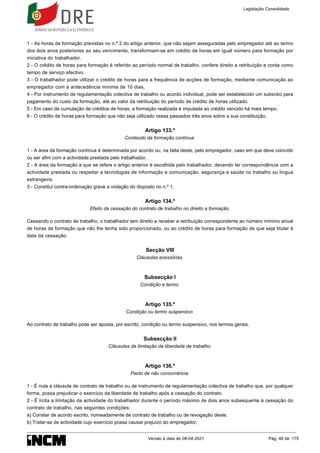 1 - As horas de formação previstas no n.º 2 do artigo anterior, que não sejam asseguradas pelo empregador até ao termo
dos dois anos posteriores ao seu vencimento, transformam-se em crédito de horas em igual número para formação por
iniciativa do trabalhador.
2 - O crédito de horas para formação é referido ao período normal de trabalho, confere direito a retribuição e conta como
tempo de serviço efectivo.
3 - O trabalhador pode utilizar o crédito de horas para a frequência de acções de formação, mediante comunicação ao
empregador com a antecedência mínima de 10 dias.
4 - Por instrumento de regulamentação colectiva de trabalho ou acordo individual, pode ser estabelecido um subsídio para
pagamento do custo da formação, até ao valor da retribuição do período de crédito de horas utilizado.
5 - Em caso de cumulação de créditos de horas, a formação realizada é imputada ao crédito vencido há mais tempo.
6 - O crédito de horas para formação que não seja utilizado cessa passados três anos sobre a sua constituição.
Artigo 133.º
Conteúdo da formação contínua
1 - A área da formação contínua é determinada por acordo ou, na falta deste, pelo empregador, caso em que deve coincidir
ou ser afim com a actividade prestada pelo trabalhador.
2 - A área da formação a que se refere o artigo anterior é escolhida pelo trabalhador, devendo ter correspondência com a
actividade prestada ou respeitar a tecnologias de informação e comunicação, segurança e saúde no trabalho ou língua
estrangeira.
3 - Constitui contra-ordenação grave a violação do disposto no n.º 1.
Artigo 134.º
Efeito da cessação do contrato de trabalho no direito a formação
Cessando o contrato de trabalho, o trabalhador tem direito a receber a retribuição correspondente ao número mínimo anual
de horas de formação que não lhe tenha sido proporcionado, ou ao crédito de horas para formação de que seja titular à
data da cessação.
Secção VIII
Cláusulas acessórias
Subsecção I
Condição e termo
Artigo 135.º
Condição ou termo suspensivo
Ao contrato de trabalho pode ser aposta, por escrito, condição ou termo suspensivo, nos termos gerais.
Subsecção II
Cláusulas de limitação da liberdade de trabalho
Artigo 136.º
Pacto de não concorrência
1 - É nula a cláusula de contrato de trabalho ou de instrumento de regulamentação colectiva de trabalho que, por qualquer
forma, possa prejudicar o exercício da liberdade de trabalho após a cessação do contrato.
2 - É lícita a limitação da actividade do trabalhador durante o período máximo de dois anos subsequente à cessação do
contrato de trabalho, nas seguintes condições:
a) Constar de acordo escrito, nomeadamente de contrato de trabalho ou de revogação deste;
b) Tratar-se de actividade cujo exercício possa causar prejuízo ao empregador;
Legislação Consolidada
Versão à data de 08-04-2021 Pág. 48 de 175
 