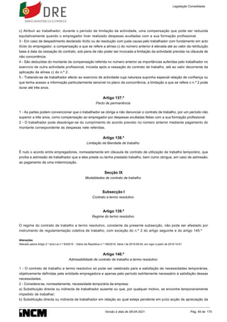 c) Atribuir ao trabalhador, durante o período de limitação da actividade, uma compensação que pode ser reduzida
equitativamente quando o empregador tiver realizado despesas avultadas com a sua formação profissional.
3 - Em caso de despedimento declarado ilícito ou de resolução com justa causa pelo trabalhador com fundamento em acto
ilícito do empregador, a compensação a que se refere a alínea c) do número anterior é elevada até ao valor da retribuição
base à data da cessação do contrato, sob pena de não poder ser invocada a limitação da actividade prevista na cláusula de
não concorrência.
4 - São deduzidas do montante da compensação referida no número anterior as importâncias auferidas pelo trabalhador no
exercício de outra actividade profissional, iniciada após a cessação do contrato de trabalho, até ao valor decorrente da
aplicação da alínea c) do n.º 2.
5 - Tratando-se de trabalhador afecto ao exercício de actividade cuja natureza suponha especial relação de confiança ou
que tenha acesso a informação particularmente sensível no plano da concorrência, a limitação a que se refere o n.º 2 pode
durar até três anos.
Artigo 137.º
Pacto de permanência
1 - As partes podem convencionar que o trabalhador se obriga a não denunciar o contrato de trabalho, por um período não
superior a três anos, como compensação ao empregador por despesas avultadas feitas com a sua formação profissional.
2 - O trabalhador pode desobrigar-se do cumprimento do acordo previsto no número anterior mediante pagamento do
montante correspondente às despesas nele referidas.
Artigo 138.º
Limitação da liberdade de trabalho
É nulo o acordo entre empregadores, nomeadamente em cláusula de contrato de utilização de trabalho temporário, que
proíba a admissão de trabalhador que a eles preste ou tenha prestado trabalho, bem como obrigue, em caso de admissão,
ao pagamento de uma indemnização.
Secção IX
Modalidades de contrato de trabalho
Subsecção I
Contrato a termo resolutivo
Artigo 139.º
Regime do termo resolutivo
O regime do contrato de trabalho a termo resolutivo, constante da presente subsecção, não pode ser afastado por
instrumento de regulamentação coletiva de trabalho, com exceção do n.º 2 do artigo seguinte e do artigo 145.º
Alterações
Alterado pelo/a Artigo 2.º do/a Lei n.º 93/2019 - Diário da República n.º 169/2019, Série I de 2019-09-04, em vigor a partir de 2019-10-01
Artigo 140.º
Admissibilidade de contrato de trabalho a termo resolutivo
1 - O contrato de trabalho a termo resolutivo só pode ser celebrado para a satisfação de necessidades temporárias,
objetivamente definidas pela entidade empregadora e apenas pelo período estritamente necessário à satisfação dessas
necessidades.
2 - Considera-se, nomeadamente, necessidade temporária da empresa:
a) Substituição directa ou indirecta de trabalhador ausente ou que, por qualquer motivo, se encontre temporariamente
impedido de trabalhar;
b) Substituição directa ou indirecta de trabalhador em relação ao qual esteja pendente em juízo acção de apreciação da
Legislação Consolidada
Versão à data de 08-04-2021 Pág. 49 de 175
 