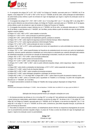 4 - A revogação dos artigos 34.º a 43.º, 50.º e 643.º do Código do Trabalho, aprovado pela Lei n.º 99/2003, de 27 de
Agosto, e dos artigos 68.º a 77 e 99.º a 106.º e 475.º da Lei n.º 35/2004, de 29 de Julho, sobre protecção da maternidade e
da paternidade produz efeitos a partir da entrada em vigor da legislação que regule o regime de protecção social na
parentalidade.
5 - A revogação dos artigos 414.º, 418.º, 430.º e 435.º, do n.º 2 do artigo 436.º, do n.º 1 do artigo 438.º e do artigo 681.º,
este na parte referente aos dois primeiros artigos, do Código do Trabalho, aprovado pela Lei n.º 99/2003, de 27 de Agosto,
produz efeitos a partir da entrada em vigor da revisão do Código de Processo do Trabalho.
6 - A revogação dos preceitos a seguir referidos da Lei n.º 35/2004, de 29 de Julho, na redacção dada pela Lei n.º 9/2006,
de 20 de Março, e pelo Decreto-Lei n.º 164/2007, de 3 de Maio, produz efeitos a partir da entrada em vigor do diploma que
regular a mesma matéria:
a) Artigos 14.º a 26.º, 469.º e 470.º, sobre trabalho no domicílio;
b) Artigos 41.º a 65.º e 474.º, sobre protecção do património genético;
c) Artigos 84.º a 95.º, sobre protecção de trabalhadora grávida, puérpera ou lactante;
d) Artigos 103.º a 106.º, sobre regime de segurança social em diversas licenças, faltas e dispensas;
e) Artigos 107.º a 113.º, sobre regimes aplicáveis à Administração Pública;
f) Artigos 115.º a 126.º e 476.º, sobre protecção de menor no trabalho;
g) Artigos 139.º a 146.º e 477.º, sobre participação de menor em espectáculo ou outra actividade de natureza cultural,
artística ou publicitária;
h) Artigos 155.º e 156.º, sobre especificidades da frequência de estabelecimento de ensino por parte de trabalhador-
estudante, incluindo quando aplicáveis a trabalhador por conta própria e a estudante que, estando abrangido pelo estatuto
de trabalhador-estudante, se encontre em situação de desemprego involuntário, inscrito em centro de emprego;
i) Artigos 165.º a 167.º, 170.º e 480.º, sobre formação profissional;
j) Artigos 176.º e 481.º, sobre período de funcionamento;
l) Artigos 191.º a 201.º e 206.º, sobre verificação de situação de doença;
m) Artigos 212.º a 280.º, 484.º e 485.º, este na parte referente àqueles artigos, sobre segurança, higiene e saúde no
trabalho;
n) Artigos 306.º, sobre direito a prestações de desemprego, e 310.º a 315.º, sobre suspensão de execuções;
o) Artigos 317.º a 326.º, sobre Fundo de Garantia Salarial;
p) Artigos 365.º a 395.º e 489.º, sobre conselhos de empresa europeus;
q) Artigos 407.º a 449.º, sobre arbitragem obrigatória e arbitragem de serviços mínimos;
r) Artigos 452.º a 464.º, n.º 2 do artigo 469.º e artigos 490.º e 491.º, sobre mapa do quadro de pessoal e balanço social.
s) Artigos 494.º a 499.º, sobre a Comissão para a Igualdade no Trabalho e no Emprego, na parte não revogada pelo
Decreto-Lei n.º 164/2007, de 3 de Maio.
7 - O regime sancionatório constante do Código do Trabalho não revoga qualquer disposição do Código Penal.
Alterações
Rectificado pelo/a Declaração de Rectificação n.º 21/2009 - Diário da República n.º 54/2009, Série I de 2009-03-18, em vigor a partir de 2009-02-17
Artigo 13.º
Aplicação das licenças parental inicial e por adopção a situações em curso
1 - As licenças previstas nas alíneas a), b) e c) do artigo 39.º e no artigo 44.º são aplicáveis aos trabalhadores que estejam
a gozar licença por maternidade, paternidade e adopção nos termos do artigo 35.º, da alínea c) do n.º 2 do artigo 36.º e do
artigo 38.º do Código do Trabalho, aprovado pela Lei n.º 99/2003, de 27 de Agosto, e nos termos do artigo 68.º, do n.º 3 do
artigo 69.º e do artigo 71.º da Lei n.º 35/2004, de 29 de Julho, contando-se, para efeito daquelas licenças, os períodos de
gozo de licença já decorridos.
2 - Para efeito do disposto no número anterior, os trabalhadores devem informar os respectivos empregadores de acordo
com os procedimentos previstos naqueles artigos, no prazo de 15 dias a contar da entrada em vigor da legislação que
regule o regime de protecção social na parentalidade.
Artigo 14.º
Entrada em vigor
1 - Os n.os 1, 3 e 4 do artigo 356.º, os artigos 358.º, 382.º, 387.º e 388.º, o n.º 2 do artigo 389.º e o n.º 1 do artigo 391.º
Legislação Consolidada
Versão à data de 08-04-2021 Pág. 5 de 175
 
