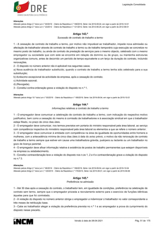 Alterações
Alterado pelo/a Artigo 2.º do/a Lei n.º 93/2019 - Diário da República n.º 169/2019, Série I de 2019-09-04, em vigor a partir de 2019-10-01
Alterado pelo/a Artigo 2.º do/a Lei n.º 23/2012 - Diário da República n.º 121/2012, Série I de 2012-06-25, em vigor a partir de 2012-08-01
Artigo 143.º
Sucessão de contrato de trabalho a termo
1 - A cessação de contrato de trabalho a termo, por motivo não imputável ao trabalhador, impede nova admissão ou
afectação de trabalhador através de contrato de trabalho a termo ou de trabalho temporário cuja execução se concretize no
mesmo posto de trabalho, ou ainda de contrato de prestação de serviços para o mesmo objecto, celebrado com o mesmo
empregador ou sociedade que com este se encontre em relação de domínio ou de grupo, ou mantenha estruturas
organizativas comuns, antes de decorrido um período de tempo equivalente a um terço da duração do contrato, incluindo
renovações.
2 - O disposto no número anterior não é aplicável nos seguintes casos:
a) Nova ausência do trabalhador substituído, quando o contrato de trabalho a termo tenha sido celebrado para a sua
substituição;
b) Acréscimo excepcional da actividade da empresa, após a cessação do contrato;
c) Actividade sazonal;
d) (Revogada).
3 - Constitui contra-ordenação grave a violação do disposto no n.º 1.
Alterações
Alterado pelo/a Artigo 10.º do/a Lei n.º 93/2019 - Diário da República n.º 169/2019, Série I de 2019-09-04, em vigor a partir de 2019-10-01
Artigo 144.º
Informações relativas a contrato de trabalho a termo
1 - O empregador deve comunicar a celebração de contrato de trabalho a termo, com indicação do respectivo motivo
justificativo, bem como a cessação do mesmo à comissão de trabalhadores e à associação sindical em que o trabalhador
esteja filiado, no prazo de cinco dias úteis.
2 - O empregador deve comunicar, nos termos previstos em portaria do ministro responsável pela área laboral, ao serviço
com competência inspectiva do ministério responsável pela área laboral os elementos a que se refere o número anterior.
3 - O empregador deve comunicar à entidade com competência na área da igualdade de oportunidades entre homens e
mulheres, com a antecedência mínima de cinco dias úteis à data do aviso prévio, o motivo da não renovação de contrato
de trabalho a termo sempre que estiver em causa uma trabalhadora grávida, puérpera ou lactante ou um trabalhador no
gozo de licença parental.
4 - O empregador deve afixar informação relativa à existência de postos de trabalho permanentes que estejam disponíveis
na empresa ou estabelecimento.
5 - Constitui contraordenação leve a violação do disposto nos n.os 1, 2 e 4 e contraordenação grave a violação do disposto
no n.º 3.
Alterações
Alterado pelo/a Artigo 2.º do/a Lei n.º 90/2019 - Diário da República n.º 169/2019, Série I de 2019-09-04, em vigor a partir de 2019-10-04
Alterado pelo/a Artigo 2.º do/a Lei n.º 120/2015 - Diário da República n.º 170/2015, Série I de 2015-09-01, em vigor a partir de 2015-09-06
Artigo 145.º
Preferência na admissão
1 - Até 30 dias após a cessação do contrato, o trabalhador tem, em igualdade de condições, preferência na celebração de
contrato sem termo, sempre que o empregador proceda a recrutamento externo para o exercício de funções idênticas
àquelas para que foi contratado.
2 - A violação do disposto no número anterior obriga o empregador a indemnizar o trabalhador no valor correspondente a
três meses de retribuição base.
3 - Cabe ao trabalhador alegar a violação da preferência prevista no n.º 1 e ao empregador a prova do cumprimento do
disposto nesse preceito.
Legislação Consolidada
Versão à data de 08-04-2021 Pág. 51 de 175
 