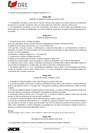 4 - Constitui contra-ordenação grave a violação do disposto no n.º 1.
Artigo 146.º
Igualdade de tratamento no âmbito de contrato a termo
1 - O trabalhador contratado a termo tem os mesmos direitos e está adstrito aos mesmos deveres de trabalhador
permanente em situação comparável, salvo se razões objectivas justificarem tratamento diferenciado.
2 - Os trabalhadores contratados a termo são considerados, para efeitos da determinação das obrigações sociais
relacionadas com o número de trabalhadores, com base na média dos existentes na empresa no final de cada mês do ano
civil anterior.
Artigo 147.º
Contrato de trabalho sem termo
1 - Considera-se sem termo o contrato de trabalho:
a) Em que a estipulação de termo tenha por fim iludir as disposições que regulam o contrato sem termo;
b) Celebrado fora dos casos previstos nos n.os 1, 3 ou 4 do artigo 140.º;
c) Em que falte a redução a escrito, a identificação ou a assinatura das partes, ou, simultaneamente, as datas de
celebração do contrato e de início do trabalho, bem como aquele em que se omitam ou sejam insuficientes as referências
ao termo e ao motivo justificativo;
d) Celebrado em violação do disposto no n.º 1 do artigo 143.º
2 - Converte-se em contrato de trabalho sem termo:
a) Aquele cuja renovação tenha sido feita em violação do disposto no artigo 149.º;
b) Aquele em que seja excedido o prazo de duração ou o número de renovações a que se refere o artigo seguinte;
c) O celebrado a termo incerto, quando o trabalhador permaneça em actividade após a data de caducidade indicada na
comunicação do empregador ou, na falta desta, decorridos 15 dias após a verificação do termo.
3 - Em situação referida no n.º 1 ou 2, a antiguidade do trabalhador conta-se desde o início da prestação de trabalho,
excepto em situação a que se refere a alínea d) do n.º 1, em que compreende o tempo de trabalho prestado em
cumprimento dos contratos sucessivos.
Artigo 148.º
Duração de contrato de trabalho a termo
1 - A duração do contrato de trabalho a termo certo não pode ser superior a dois anos.
2 - O contrato de trabalho a termo certo só pode ser celebrado por prazo inferior a seis meses em situação prevista em
qualquer das alíneas a) a g) do n.º 2 do artigo 140.º, não podendo a duração ser inferior à prevista para a tarefa ou serviço
a realizar.
3 - Em caso de violação do disposto na primeira parte do número anterior, o contrato considera-se celebrado pelo prazo de
seis meses desde que corresponda à satisfação de necessidades temporárias da empresa.
4 - Na situação prevista na alínea a) do n.º 4 do artigo 140.º, a duração do contrato de trabalho a termo certo não pode
exceder os dois anos posteriores ao início do motivo justificativo.
5 - A duração do contrato de trabalho a termo incerto não pode ser superior a quatro anos.
6 - É incluída no cômputo do limite referido no n.º 1 a duração de contratos de trabalho a termo ou de trabalho temporário
cuja execução se concretiza no mesmo posto de trabalho, bem como de contrato de prestação de serviço para o mesmo
objeto, entre o trabalhador e o mesmo empregador ou sociedades que com este se encontrem em relação de domínio ou
de grupo ou mantenham estruturas organizativas comuns.
Alterações
Alterado pelo/a Artigo 2.º do/a Lei n.º 93/2019 - Diário da República n.º 169/2019, Série I de 2019-09-04, em vigor a partir de 2019-10-01
Artigo 149.º
Renovação de contrato de trabalho a termo certo
1 - As partes podem acordar que o contrato de trabalho a termo certo não fica sujeito a renovação.
Legislação Consolidada
Versão à data de 08-04-2021 Pág. 52 de 175
 