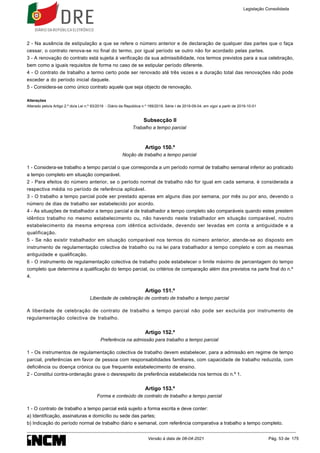 2 - Na ausência de estipulação a que se refere o número anterior e de declaração de qualquer das partes que o faça
cessar, o contrato renova-se no final do termo, por igual período se outro não for acordado pelas partes.
3 - A renovação do contrato está sujeita à verificação da sua admissibilidade, nos termos previstos para a sua celebração,
bem como a iguais requisitos de forma no caso de se estipular período diferente.
4 - O contrato de trabalho a termo certo pode ser renovado até três vezes e a duração total das renovações não pode
exceder a do período inicial daquele.
5 - Considera-se como único contrato aquele que seja objecto de renovação.
Alterações
Alterado pelo/a Artigo 2.º do/a Lei n.º 93/2019 - Diário da República n.º 169/2019, Série I de 2019-09-04, em vigor a partir de 2019-10-01
Subsecção II
Trabalho a tempo parcial
Artigo 150.º
Noção de trabalho a tempo parcial
1 - Considera-se trabalho a tempo parcial o que corresponda a um período normal de trabalho semanal inferior ao praticado
a tempo completo em situação comparável.
2 - Para efeitos do número anterior, se o período normal de trabalho não for igual em cada semana, é considerada a
respectiva média no período de referência aplicável.
3 - O trabalho a tempo parcial pode ser prestado apenas em alguns dias por semana, por mês ou por ano, devendo o
número de dias de trabalho ser estabelecido por acordo.
4 - As situações de trabalhador a tempo parcial e de trabalhador a tempo completo são comparáveis quando estes prestem
idêntico trabalho no mesmo estabelecimento ou, não havendo neste trabalhador em situação comparável, noutro
estabelecimento da mesma empresa com idêntica actividade, devendo ser levadas em conta a antiguidade e a
qualificação.
5 - Se não existir trabalhador em situação comparável nos termos do número anterior, atende-se ao disposto em
instrumento de regulamentação colectiva de trabalho ou na lei para trabalhador a tempo completo e com as mesmas
antiguidade e qualificação.
6 - O instrumento de regulamentação colectiva de trabalho pode estabelecer o limite máximo de percentagem do tempo
completo que determina a qualificação do tempo parcial, ou critérios de comparação além dos previstos na parte final do n.º
4.
Artigo 151.º
Liberdade de celebração de contrato de trabalho a tempo parcial
A liberdade de celebração de contrato de trabalho a tempo parcial não pode ser excluída por instrumento de
regulamentação colectiva de trabalho.
Artigo 152.º
Preferência na admissão para trabalho a tempo parcial
1 - Os instrumentos de regulamentação colectiva de trabalho devem estabelecer, para a admissão em regime de tempo
parcial, preferências em favor de pessoa com responsabilidades familiares, com capacidade de trabalho reduzida, com
deficiência ou doença crónica ou que frequente estabelecimento de ensino.
2 - Constitui contra-ordenação grave o desrespeito de preferência estabelecida nos termos do n.º 1.
Artigo 153.º
Forma e conteúdo de contrato de trabalho a tempo parcial
1 - O contrato de trabalho a tempo parcial está sujeito a forma escrita e deve conter:
a) Identificação, assinaturas e domicílio ou sede das partes;
b) Indicação do período normal de trabalho diário e semanal, com referência comparativa a trabalho a tempo completo.
Legislação Consolidada
Versão à data de 08-04-2021 Pág. 53 de 175
 