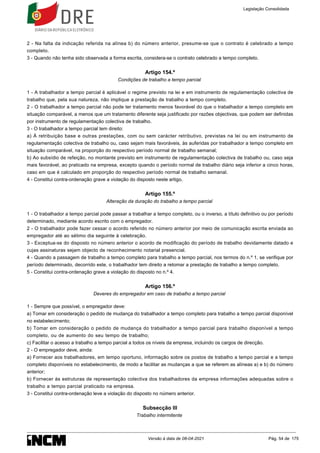2 - Na falta da indicação referida na alínea b) do número anterior, presume-se que o contrato é celebrado a tempo
completo.
3 - Quando não tenha sido observada a forma escrita, considera-se o contrato celebrado a tempo completo.
Artigo 154.º
Condições de trabalho a tempo parcial
1 - A trabalhador a tempo parcial é aplicável o regime previsto na lei e em instrumento de regulamentação colectiva de
trabalho que, pela sua natureza, não implique a prestação de trabalho a tempo completo.
2 - O trabalhador a tempo parcial não pode ter tratamento menos favorável do que o trabalhador a tempo completo em
situação comparável, a menos que um tratamento diferente seja justificado por razões objectivas, que podem ser definidas
por instrumento de regulamentação colectiva de trabalho.
3 - O trabalhador a tempo parcial tem direito:
a) À retribuição base e outras prestações, com ou sem carácter retributivo, previstas na lei ou em instrumento de
regulamentação colectiva de trabalho ou, caso sejam mais favoráveis, às auferidas por trabalhador a tempo completo em
situação comparável, na proporção do respectivo período normal de trabalho semanal;
b) Ao subsídio de refeição, no montante previsto em instrumento de regulamentação colectiva de trabalho ou, caso seja
mais favorável, ao praticado na empresa, excepto quando o período normal de trabalho diário seja inferior a cinco horas,
caso em que é calculado em proporção do respectivo período normal de trabalho semanal.
4 - Constitui contra-ordenação grave a violação do disposto neste artigo.
Artigo 155.º
Alteração da duração do trabalho a tempo parcial
1 - O trabalhador a tempo parcial pode passar a trabalhar a tempo completo, ou o inverso, a título definitivo ou por período
determinado, mediante acordo escrito com o empregador.
2 - O trabalhador pode fazer cessar o acordo referido no número anterior por meio de comunicação escrita enviada ao
empregador até ao sétimo dia seguinte à celebração.
3 - Exceptua-se do disposto no número anterior o acordo de modificação do período de trabalho devidamente datado e
cujas assinaturas sejam objecto de reconhecimento notarial presencial.
4 - Quando a passagem de trabalho a tempo completo para trabalho a tempo parcial, nos termos do n.º 1, se verifique por
período determinado, decorrido este, o trabalhador tem direito a retomar a prestação de trabalho a tempo completo.
5 - Constitui contra-ordenação grave a violação do disposto no n.º 4.
Artigo 156.º
Deveres do empregador em caso de trabalho a tempo parcial
1 - Sempre que possível, o empregador deve:
a) Tomar em consideração o pedido de mudança do trabalhador a tempo completo para trabalho a tempo parcial disponível
no estabelecimento;
b) Tomar em consideração o pedido de mudança do trabalhador a tempo parcial para trabalho disponível a tempo
completo, ou de aumento do seu tempo de trabalho;
c) Facilitar o acesso a trabalho a tempo parcial a todos os níveis da empresa, incluindo os cargos de direcção.
2 - O empregador deve, ainda:
a) Fornecer aos trabalhadores, em tempo oportuno, informação sobre os postos de trabalho a tempo parcial e a tempo
completo disponíveis no estabelecimento, de modo a facilitar as mudanças a que se referem as alíneas a) e b) do número
anterior;
b) Fornecer às estruturas de representação colectiva dos trabalhadores da empresa informações adequadas sobre o
trabalho a tempo parcial praticado na empresa.
3 - Constitui contra-ordenação leve a violação do disposto no número anterior.
Subsecção III
Trabalho intermitente
Legislação Consolidada
Versão à data de 08-04-2021 Pág. 54 de 175
 