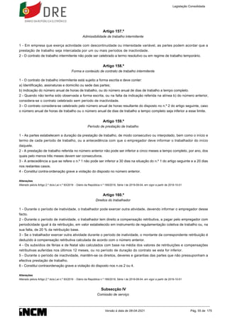Artigo 157.º
Admissibilidade de trabalho intermitente
1 - Em empresa que exerça actividade com descontinuidade ou intensidade variável, as partes podem acordar que a
prestação de trabalho seja intercalada por um ou mais períodos de inactividade.
2 - O contrato de trabalho intermitente não pode ser celebrado a termo resolutivo ou em regime de trabalho temporário.
Artigo 158.º
Forma e conteúdo de contrato de trabalho intermitente
1 - O contrato de trabalho intermitente está sujeito a forma escrita e deve conter:
a) Identificação, assinaturas e domicílio ou sede das partes;
b) Indicação do número anual de horas de trabalho, ou do número anual de dias de trabalho a tempo completo.
2 - Quando não tenha sido observada a forma escrita, ou na falta da indicação referida na alínea b) do número anterior,
considera-se o contrato celebrado sem período de inactividade.
3 - O contrato considera-se celebrado pelo número anual de horas resultante do disposto no n.º 2 do artigo seguinte, caso
o número anual de horas de trabalho ou o número anual de dias de trabalho a tempo completo seja inferior a esse limite.
Artigo 159.º
Período de prestação de trabalho
1 - As partes estabelecem a duração da prestação de trabalho, de modo consecutivo ou interpolado, bem como o início e
termo de cada período de trabalho, ou a antecedência com que o empregador deve informar o trabalhador do início
daquele.
2 - A prestação de trabalho referida no número anterior não pode ser inferior a cinco meses a tempo completo, por ano, dos
quais pelo menos três meses devem ser consecutivos.
3 - A antecedência a que se refere o n.º 1 não pode ser inferior a 30 dias na situação do n.º 1 do artigo seguinte e a 20 dias
nos restantes casos.
4 - Constitui contra-ordenação grave a violação do disposto no número anterior.
Alterações
Alterado pelo/a Artigo 2.º do/a Lei n.º 93/2019 - Diário da República n.º 169/2019, Série I de 2019-09-04, em vigor a partir de 2019-10-01
Artigo 160.º
Direitos do trabalhador
1 - Durante o período de inatividade, o trabalhador pode exercer outra atividade, devendo informar o empregador desse
facto.
2 - Durante o período de inatividade, o trabalhador tem direito a compensação retributiva, a pagar pelo empregador com
periodicidade igual à da retribuição, em valor estabelecido em instrumento de regulamentação coletiva de trabalho ou, na
sua falta, de 20 % da retribuição base.
3 - Se o trabalhador exercer outra atividade durante o período de inatividade, o montante da correspondente retribuição é
deduzido à compensação retributiva calculada de acordo com o número anterior.
4 - Os subsídios de férias e de Natal são calculados com base na média dos valores de retribuições e compensações
retributivas auferidas nos últimos 12 meses, ou no período de duração do contrato se esta for inferior.
5 - Durante o período de inactividade, mantêm-se os direitos, deveres e garantias das partes que não pressuponham a
efectiva prestação de trabalho.
6 - Constitui contraordenação grave a violação do disposto nos n.os 2 ou 4.
Alterações
Alterado pelo/a Artigo 2.º do/a Lei n.º 93/2019 - Diário da República n.º 169/2019, Série I de 2019-09-04, em vigor a partir de 2019-10-01
Subsecção IV
Comissão de serviço
Legislação Consolidada
Versão à data de 08-04-2021 Pág. 55 de 175
 