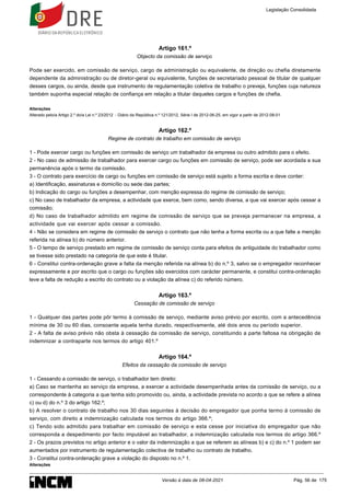 Artigo 161.º
Objecto da comissão de serviço
Pode ser exercido, em comissão de serviço, cargo de administração ou equivalente, de direção ou chefia diretamente
dependente da administração ou de diretor-geral ou equivalente, funções de secretariado pessoal de titular de qualquer
desses cargos, ou ainda, desde que instrumento de regulamentação coletiva de trabalho o preveja, funções cuja natureza
também suponha especial relação de confiança em relação a titular daqueles cargos e funções de chefia.
Alterações
Alterado pelo/a Artigo 2.º do/a Lei n.º 23/2012 - Diário da República n.º 121/2012, Série I de 2012-06-25, em vigor a partir de 2012-08-01
Artigo 162.º
Regime de contrato de trabalho em comissão de serviço
1 - Pode exercer cargo ou funções em comissão de serviço um trabalhador da empresa ou outro admitido para o efeito.
2 - No caso de admissão de trabalhador para exercer cargo ou funções em comissão de serviço, pode ser acordada a sua
permanência após o termo da comissão.
3 - O contrato para exercício de cargo ou funções em comissão de serviço está sujeito a forma escrita e deve conter:
a) Identificação, assinaturas e domicílio ou sede das partes;
b) Indicação do cargo ou funções a desempenhar, com menção expressa do regime de comissão de serviço;
c) No caso de trabalhador da empresa, a actividade que exerce, bem como, sendo diversa, a que vai exercer após cessar a
comissão;
d) No caso de trabalhador admitido em regime de comissão de serviço que se preveja permanecer na empresa, a
actividade que vai exercer após cessar a comissão.
4 - Não se considera em regime de comissão de serviço o contrato que não tenha a forma escrita ou a que falte a menção
referida na alínea b) do número anterior.
5 - O tempo de serviço prestado em regime de comissão de serviço conta para efeitos de antiguidade do trabalhador como
se tivesse sido prestado na categoria de que este é titular.
6 - Constitui contra-ordenação grave a falta da menção referida na alínea b) do n.º 3, salvo se o empregador reconhecer
expressamente e por escrito que o cargo ou funções são exercidos com carácter permanente, e constitui contra-ordenação
leve a falta de redução a escrito do contrato ou a violação da alínea c) do referido número.
Artigo 163.º
Cessação de comissão de serviço
1 - Qualquer das partes pode pôr termo à comissão de serviço, mediante aviso prévio por escrito, com a antecedência
mínima de 30 ou 60 dias, consoante aquela tenha durado, respectivamente, até dois anos ou período superior.
2 - A falta de aviso prévio não obsta à cessação da comissão de serviço, constituindo a parte faltosa na obrigação de
indemnizar a contraparte nos termos do artigo 401.º
Artigo 164.º
Efeitos da cessação da comissão de serviço
1 - Cessando a comissão de serviço, o trabalhador tem direito:
a) Caso se mantenha ao serviço da empresa, a exercer a actividade desempenhada antes da comissão de serviço, ou a
correspondente à categoria a que tenha sido promovido ou, ainda, a actividade prevista no acordo a que se refere a alínea
c) ou d) do n.º 3 do artigo 162.º;
b) A resolver o contrato de trabalho nos 30 dias seguintes à decisão do empregador que ponha termo à comissão de
serviço, com direito a indemnização calculada nos termos do artigo 366.º;
c) Tendo sido admitido para trabalhar em comissão de serviço e esta cesse por iniciativa do empregador que não
corresponda a despedimento por facto imputável ao trabalhador, a indemnização calculada nos termos do artigo 366.º
2 - Os prazos previstos no artigo anterior e o valor da indemnização a que se referem as alíneas b) e c) do n.º 1 podem ser
aumentados por instrumento de regulamentação colectiva de trabalho ou contrato de trabalho.
3 - Constitui contra-ordenação grave a violação do disposto no n.º 1.
Alterações
Legislação Consolidada
Versão à data de 08-04-2021 Pág. 56 de 175
 