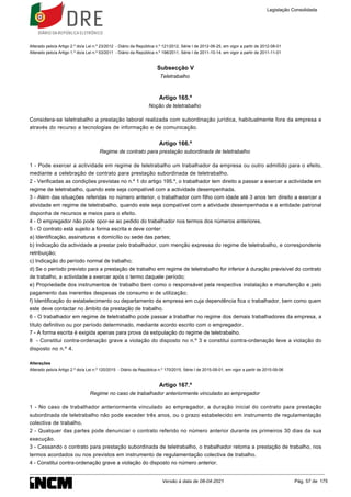 Alterado pelo/a Artigo 2.º do/a Lei n.º 23/2012 - Diário da República n.º 121/2012, Série I de 2012-06-25, em vigor a partir de 2012-08-01
Alterado pelo/a Artigo 1.º do/a Lei n.º 53/2011 - Diário da República n.º 198/2011, Série I de 2011-10-14, em vigor a partir de 2011-11-01
Subsecção V
Teletrabalho
Artigo 165.º
Noção de teletrabalho
Considera-se teletrabalho a prestação laboral realizada com subordinação jurídica, habitualmente fora da empresa e
através do recurso a tecnologias de informação e de comunicação.
Artigo 166.º
Regime de contrato para prestação subordinada de teletrabalho
1 - Pode exercer a actividade em regime de teletrabalho um trabalhador da empresa ou outro admitido para o efeito,
mediante a celebração de contrato para prestação subordinada de teletrabalho.
2 - Verificadas as condições previstas no n.º 1 do artigo 195.º, o trabalhador tem direito a passar a exercer a actividade em
regime de teletrabalho, quando este seja compatível com a actividade desempenhada.
3 - Além das situações referidas no número anterior, o trabalhador com filho com idade até 3 anos tem direito a exercer a
atividade em regime de teletrabalho, quando este seja compatível com a atividade desempenhada e a entidade patronal
disponha de recursos e meios para o efeito.
4 - O empregador não pode opor-se ao pedido do trabalhador nos termos dos números anteriores.
5 - O contrato está sujeito a forma escrita e deve conter:
a) Identificação, assinaturas e domicílio ou sede das partes;
b) Indicação da actividade a prestar pelo trabalhador, com menção expressa do regime de teletrabalho, e correspondente
retribuição;
c) Indicação do período normal de trabalho;
d) Se o período previsto para a prestação de trabalho em regime de teletrabalho for inferior à duração previsível do contrato
de trabalho, a actividade a exercer após o termo daquele período;
e) Propriedade dos instrumentos de trabalho bem como o responsável pela respectiva instalação e manutenção e pelo
pagamento das inerentes despesas de consumo e de utilização;
f) Identificação do estabelecimento ou departamento da empresa em cuja dependência fica o trabalhador, bem como quem
este deve contactar no âmbito da prestação de trabalho.
6 - O trabalhador em regime de teletrabalho pode passar a trabalhar no regime dos demais trabalhadores da empresa, a
título definitivo ou por período determinado, mediante acordo escrito com o empregador.
7 - A forma escrita é exigida apenas para prova da estipulação do regime de teletrabalho.
8 - Constitui contra-ordenação grave a violação do disposto no n.º 3 e constitui contra-ordenação leve a violação do
disposto no n.º 4.
Alterações
Alterado pelo/a Artigo 2.º do/a Lei n.º 120/2015 - Diário da República n.º 170/2015, Série I de 2015-09-01, em vigor a partir de 2015-09-06
Artigo 167.º
Regime no caso de trabalhador anteriormente vinculado ao empregador
1 - No caso de trabalhador anteriormente vinculado ao empregador, a duração inicial do contrato para prestação
subordinada de teletrabalho não pode exceder três anos, ou o prazo estabelecido em instrumento de regulamentação
colectiva de trabalho.
2 - Qualquer das partes pode denunciar o contrato referido no número anterior durante os primeiros 30 dias da sua
execução.
3 - Cessando o contrato para prestação subordinada de teletrabalho, o trabalhador retoma a prestação de trabalho, nos
termos acordados ou nos previstos em instrumento de regulamentação colectiva de trabalho.
4 - Constitui contra-ordenação grave a violação do disposto no número anterior.
Legislação Consolidada
Versão à data de 08-04-2021 Pág. 57 de 175
 