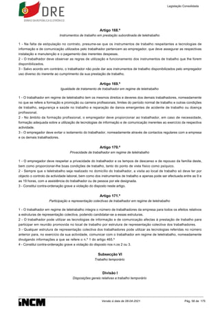 Artigo 168.º
Instrumentos de trabalho em prestação subordinada de teletrabalho
1 - Na falta de estipulação no contrato, presume-se que os instrumentos de trabalho respeitantes a tecnologias de
informação e de comunicação utilizados pelo trabalhador pertencem ao empregador, que deve assegurar as respectivas
instalação e manutenção e o pagamento das inerentes despesas.
2 - O trabalhador deve observar as regras de utilização e funcionamento dos instrumentos de trabalho que lhe forem
disponibilizados.
3 - Salvo acordo em contrário, o trabalhador não pode dar aos instrumentos de trabalho disponibilizados pelo empregador
uso diverso do inerente ao cumprimento da sua prestação de trabalho.
Artigo 169.º
Igualdade de tratamento de trabalhador em regime de teletrabalho
1 - O trabalhador em regime de teletrabalho tem os mesmos direitos e deveres dos demais trabalhadores, nomeadamente
no que se refere a formação e promoção ou carreira profissionais, limites do período normal de trabalho e outras condições
de trabalho, segurança e saúde no trabalho e reparação de danos emergentes de acidente de trabalho ou doença
profissional.
2 - No âmbito da formação profissional, o empregador deve proporcionar ao trabalhador, em caso de necessidade,
formação adequada sobre a utilização de tecnologias de informação e de comunicação inerentes ao exercício da respectiva
actividade.
3 - O empregador deve evitar o isolamento do trabalhador, nomeadamente através de contactos regulares com a empresa
e os demais trabalhadores.
Artigo 170.º
Privacidade de trabalhador em regime de teletrabalho
1 - O empregador deve respeitar a privacidade do trabalhador e os tempos de descanso e de repouso da família deste,
bem como proporcionar-lhe boas condições de trabalho, tanto do ponto de vista físico como psíquico.
2 - Sempre que o teletrabalho seja realizado no domicílio do trabalhador, a visita ao local de trabalho só deve ter por
objecto o controlo da actividade laboral, bem como dos instrumentos de trabalho e apenas pode ser efectuada entre as 9 e
as 19 horas, com a assistência do trabalhador ou de pessoa por ele designada.
3 - Constitui contra-ordenação grave a violação do disposto neste artigo.
Artigo 171.º
Participação e representação colectivas de trabalhador em regime de teletrabalho
1 - O trabalhador em regime de teletrabalho integra o número de trabalhadores da empresa para todos os efeitos relativos
a estruturas de representação colectiva, podendo candidatar-se a essas estruturas.
2 - O trabalhador pode utilizar as tecnologias de informação e de comunicação afectas à prestação de trabalho para
participar em reunião promovida no local de trabalho por estrutura de representação colectiva dos trabalhadores.
3 - Qualquer estrutura de representação colectiva dos trabalhadores pode utilizar as tecnologias referidas no número
anterior para, no exercício da sua actividade, comunicar com o trabalhador em regime de teletrabalho, nomeadamente
divulgando informações a que se refere o n.º 1 do artigo 465.º
4 - Constitui contra-ordenação grave a violação do disposto nos n.os 2 ou 3.
Subsecção VI
Trabalho temporário
Divisão I
Disposições gerais relativas a trabalho temporário
Legislação Consolidada
Versão à data de 08-04-2021 Pág. 58 de 175
 