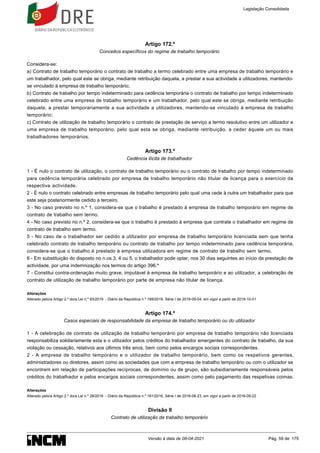 Artigo 172.º
Conceitos específicos do regime de trabalho temporário
Considera-se:
a) Contrato de trabalho temporário o contrato de trabalho a termo celebrado entre uma empresa de trabalho temporário e
um trabalhador, pelo qual este se obriga, mediante retribuição daquela, a prestar a sua actividade a utilizadores, mantendo-
se vinculado à empresa de trabalho temporário;
b) Contrato de trabalho por tempo indeterminado para cedência temporária o contrato de trabalho por tempo indeterminado
celebrado entre uma empresa de trabalho temporário e um trabalhador, pelo qual este se obriga, mediante retribuição
daquela, a prestar temporariamente a sua actividade a utilizadores, mantendo-se vinculado à empresa de trabalho
temporário;
c) Contrato de utilização de trabalho temporário o contrato de prestação de serviço a termo resolutivo entre um utilizador e
uma empresa de trabalho temporário, pelo qual esta se obriga, mediante retribuição, a ceder àquele um ou mais
trabalhadores temporários.
Artigo 173.º
Cedência ilícita de trabalhador
1 - É nulo o contrato de utilização, o contrato de trabalho temporário ou o contrato de trabalho por tempo indeterminado
para cedência temporária celebrado por empresa de trabalho temporário não titular de licença para o exercício da
respectiva actividade.
2 - É nulo o contrato celebrado entre empresas de trabalho temporário pelo qual uma cede à outra um trabalhador para que
este seja posteriormente cedido a terceiro.
3 - No caso previsto no n.º 1, considera-se que o trabalho é prestado à empresa de trabalho temporário em regime de
contrato de trabalho sem termo.
4 - No caso previsto no n.º 2, considera-se que o trabalho é prestado à empresa que contrate o trabalhador em regime de
contrato de trabalho sem termo.
5 - No caso de o trabalhador ser cedido a utilizador por empresa de trabalho temporário licenciada sem que tenha
celebrado contrato de trabalho temporário ou contrato de trabalho por tempo indeterminado para cedência temporária,
considera-se que o trabalho é prestado à empresa utilizadora em regime de contrato de trabalho sem termo.
6 - Em substituição do disposto no n.os 3, 4 ou 5, o trabalhador pode optar, nos 30 dias seguintes ao início da prestação de
actividade, por uma indemnização nos termos do artigo 396.º
7 - Constitui contra-ordenação muito grave, imputável à empresa de trabalho temporário e ao utilizador, a celebração de
contrato de utilização de trabalho temporário por parte de empresa não titular de licença.
Alterações
Alterado pelo/a Artigo 2.º do/a Lei n.º 93/2019 - Diário da República n.º 169/2019, Série I de 2019-09-04, em vigor a partir de 2019-10-01
Artigo 174.º
Casos especiais de responsabilidade da empresa de trabalho temporário ou do utilizador
1 - A celebração de contrato de utilização de trabalho temporário por empresa de trabalho temporário não licenciada
responsabiliza solidariamente esta e o utilizador pelos créditos do trabalhador emergentes do contrato de trabalho, da sua
violação ou cessação, relativos aos últimos três anos, bem como pelos encargos sociais correspondentes.
2 - A empresa de trabalho temporário e o utilizador de trabalho temporário, bem como os respetivos gerentes,
administradores ou diretores, assim como as sociedades que com a empresa de trabalho temporário ou com o utilizador se
encontrem em relação de participações recíprocas, de domínio ou de grupo, são subsidiariamente responsáveis pelos
créditos do trabalhador e pelos encargos sociais correspondentes, assim como pelo pagamento das respetivas coimas.
Alterações
Alterado pelo/a Artigo 2.º do/a Lei n.º 28/2016 - Diário da República n.º 161/2016, Série I de 2016-08-23, em vigor a partir de 2016-09-22
Divisão II
Contrato de utilização de trabalho temporário
Legislação Consolidada
Versão à data de 08-04-2021 Pág. 59 de 175
 