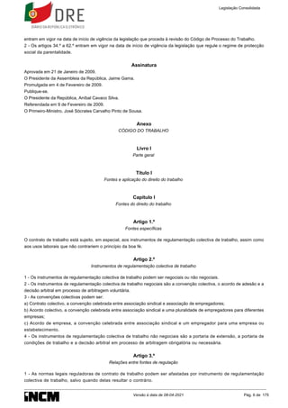 entram em vigor na data de início de vigência da legislação que proceda à revisão do Código de Processo do Trabalho.
2 - Os artigos 34.º a 62.º entram em vigor na data de início de vigência da legislação que regule o regime de protecção
social da parentalidade.
Assinatura
Aprovada em 21 de Janeiro de 2009.
O Presidente da Assembleia da República, Jaime Gama.
Promulgada em 4 de Fevereiro de 2009.
Publique-se.
O Presidente da República, Aníbal Cavaco Silva.
Referendada em 9 de Fevereiro de 2009.
O Primeiro-Ministro, José Sócrates Carvalho Pinto de Sousa.
Anexo
CÓDIGO DO TRABALHO
Livro I
Parte geral
Título I
Fontes e aplicação do direito do trabalho
Capítulo I
Fontes do direito do trabalho
Artigo 1.º
Fontes específicas
O contrato de trabalho está sujeito, em especial, aos instrumentos de regulamentação colectiva de trabalho, assim como
aos usos laborais que não contrariem o princípio da boa fé.
Artigo 2.º
Instrumentos de regulamentação colectiva de trabalho
1 - Os instrumentos de regulamentação colectiva de trabalho podem ser negociais ou não negociais.
2 - Os instrumentos de regulamentação colectiva de trabalho negociais são a convenção colectiva, o acordo de adesão e a
decisão arbitral em processo de arbitragem voluntária.
3 - As convenções colectivas podem ser:
a) Contrato colectivo, a convenção celebrada entre associação sindical e associação de empregadores;
b) Acordo colectivo, a convenção celebrada entre associação sindical e uma pluralidade de empregadores para diferentes
empresas;
c) Acordo de empresa, a convenção celebrada entre associação sindical e um empregador para uma empresa ou
estabelecimento.
4 - Os instrumentos de regulamentação colectiva de trabalho não negociais são a portaria de extensão, a portaria de
condições de trabalho e a decisão arbitral em processo de arbitragem obrigatória ou necessária.
Artigo 3.º
Relações entre fontes de regulação
1 - As normas legais reguladoras de contrato de trabalho podem ser afastadas por instrumento de regulamentação
colectiva de trabalho, salvo quando delas resultar o contrário.
Legislação Consolidada
Versão à data de 08-04-2021 Pág. 6 de 175
 
