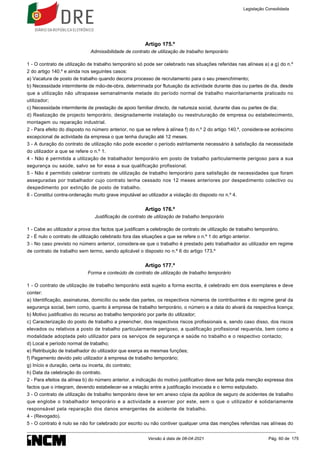 Artigo 175.º
Admissibilidade de contrato de utilização de trabalho temporário
1 - O contrato de utilização de trabalho temporário só pode ser celebrado nas situações referidas nas alíneas a) a g) do n.º
2 do artigo 140.º e ainda nos seguintes casos:
a) Vacatura de posto de trabalho quando decorra processo de recrutamento para o seu preenchimento;
b) Necessidade intermitente de mão-de-obra, determinada por flutuação da actividade durante dias ou partes de dia, desde
que a utilização não ultrapasse semanalmente metade do período normal de trabalho maioritariamente praticado no
utilizador;
c) Necessidade intermitente de prestação de apoio familiar directo, de natureza social, durante dias ou partes de dia;
d) Realização de projecto temporário, designadamente instalação ou reestruturação de empresa ou estabelecimento,
montagem ou reparação industrial.
2 - Para efeito do disposto no número anterior, no que se refere à alínea f) do n.º 2 do artigo 140.º, considera-se acréscimo
excepcional de actividade da empresa o que tenha duração até 12 meses.
3 - A duração do contrato de utilização não pode exceder o período estritamente necessário à satisfação da necessidade
do utilizador a que se refere o n.º 1.
4 - Não é permitida a utilização de trabalhador temporário em posto de trabalho particularmente perigoso para a sua
segurança ou saúde, salvo se for essa a sua qualificação profissional.
5 - Não é permitido celebrar contrato de utilização de trabalho temporário para satisfação de necessidades que foram
asseguradas por trabalhador cujo contrato tenha cessado nos 12 meses anteriores por despedimento colectivo ou
despedimento por extinção de posto de trabalho.
6 - Constitui contra-ordenação muito grave imputável ao utilizador a violação do disposto no n.º 4.
Artigo 176.º
Justificação de contrato de utilização de trabalho temporário
1 - Cabe ao utilizador a prova dos factos que justificam a celebração de contrato de utilização de trabalho temporário.
2 - É nulo o contrato de utilização celebrado fora das situações a que se refere o n.º 1 do artigo anterior.
3 - No caso previsto no número anterior, considera-se que o trabalho é prestado pelo trabalhador ao utilizador em regime
de contrato de trabalho sem termo, sendo aplicável o disposto no n.º 6 do artigo 173.º
Artigo 177.º
Forma e conteúdo de contrato de utilização de trabalho temporário
1 - O contrato de utilização de trabalho temporário está sujeito a forma escrita, é celebrado em dois exemplares e deve
conter:
a) Identificação, assinaturas, domicílio ou sede das partes, os respectivos números de contribuintes e do regime geral da
segurança social, bem como, quanto à empresa de trabalho temporário, o número e a data do alvará da respectiva licença;
b) Motivo justificativo do recurso ao trabalho temporário por parte do utilizador;
c) Caracterização do posto de trabalho a preencher, dos respectivos riscos profissionais e, sendo caso disso, dos riscos
elevados ou relativos a posto de trabalho particularmente perigoso, a qualificação profissional requerida, bem como a
modalidade adoptada pelo utilizador para os serviços de segurança e saúde no trabalho e o respectivo contacto;
d) Local e período normal de trabalho;
e) Retribuição de trabalhador do utilizador que exerça as mesmas funções;
f) Pagamento devido pelo utilizador à empresa de trabalho temporário;
g) Início e duração, certa ou incerta, do contrato;
h) Data da celebração do contrato.
2 - Para efeitos da alínea b) do número anterior, a indicação do motivo justificativo deve ser feita pela menção expressa dos
factos que o integram, devendo estabelecer-se a relação entre a justificação invocada e o termo estipulado.
3 - O contrato de utilização de trabalho temporário deve ter em anexo cópia da apólice de seguro de acidentes de trabalho
que englobe o trabalhador temporário e a actividade a exercer por este, sem o que o utilizador é solidariamente
responsável pela reparação dos danos emergentes de acidente de trabalho.
4 - (Revogado).
5 - O contrato é nulo se não for celebrado por escrito ou não contiver qualquer uma das menções referidas nas alíneas do
Legislação Consolidada
Versão à data de 08-04-2021 Pág. 60 de 175
 