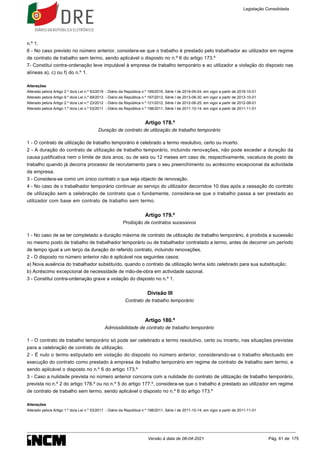 n.º 1.
6 - No caso previsto no número anterior, considera-se que o trabalho é prestado pelo trabalhador ao utilizador em regime
de contrato de trabalho sem termo, sendo aplicável o disposto no n.º 6 do artigo 173.º
7- Constitui contra-ordenação leve imputável à empresa de trabalho temporário e ao utilizador a violação do disposto nas
alíneas a), c) ou f) do n.º 1.
Alterações
Alterado pelo/a Artigo 2.º do/a Lei n.º 93/2019 - Diário da República n.º 169/2019, Série I de 2019-09-04, em vigor a partir de 2019-10-01
Alterado pelo/a Artigo 9.º do/a Lei n.º 69/2013 - Diário da República n.º 167/2013, Série I de 2013-08-30, em vigor a partir de 2013-10-01
Alterado pelo/a Artigo 2.º do/a Lei n.º 23/2012 - Diário da República n.º 121/2012, Série I de 2012-06-25, em vigor a partir de 2012-08-01
Alterado pelo/a Artigo 1.º do/a Lei n.º 53/2011 - Diário da República n.º 198/2011, Série I de 2011-10-14, em vigor a partir de 2011-11-01
Artigo 178.º
Duração de contrato de utilização de trabalho temporário
1 - O contrato de utilização de trabalho temporário é celebrado a termo resolutivo, certo ou incerto.
2 - A duração do contrato de utilização de trabalho temporário, incluindo renovações, não pode exceder a duração da
causa justificativa nem o limite de dois anos, ou de seis ou 12 meses em caso de, respectivamente, vacatura de posto de
trabalho quando já decorra processo de recrutamento para o seu preenchimento ou acréscimo excepcional da actividade
da empresa.
3 - Considera-se como um único contrato o que seja objecto de renovação.
4 - No caso de o trabalhador temporário continuar ao serviço do utilizador decorridos 10 dias após a cessação do contrato
de utilização sem a celebração de contrato que o fundamente, considera-se que o trabalho passa a ser prestado ao
utilizador com base em contrato de trabalho sem termo.
Artigo 179.º
Proibição de contratos sucessivos
1 - No caso de se ter completado a duração máxima de contrato de utilização de trabalho temporário, é proibida a sucessão
no mesmo posto de trabalho de trabalhador temporário ou de trabalhador contratado a termo, antes de decorrer um período
de tempo igual a um terço da duração do referido contrato, incluindo renovações.
2 - O disposto no número anterior não é aplicável nos seguintes casos:
a) Nova ausência do trabalhador substituído, quando o contrato de utilização tenha sido celebrado para sua substituição;
b) Acréscimo excepcional de necessidade de mão-de-obra em actividade sazonal.
3 - Constitui contra-ordenação grave a violação do disposto no n.º 1.
Divisão III
Contrato de trabalho temporário
Artigo 180.º
Admissibilidade de contrato de trabalho temporário
1 - O contrato de trabalho temporário só pode ser celebrado a termo resolutivo, certo ou incerto, nas situações previstas
para a celebração de contrato de utilização.
2 - É nulo o termo estipulado em violação do disposto no número anterior, considerando-se o trabalho efectuado em
execução do contrato como prestado à empresa de trabalho temporário em regime de contrato de trabalho sem termo, e
sendo aplicável o disposto no n.º 6 do artigo 173.º
3 - Caso a nulidade prevista no número anterior concorra com a nulidade do contrato de utilização de trabalho temporário,
prevista no n.º 2 do artigo 176.º ou no n.º 5 do artigo 177.º, considera-se que o trabalho é prestado ao utilizador em regime
de contrato de trabalho sem termo, sendo aplicável o disposto no n.º 6 do artigo 173.º
Alterações
Alterado pelo/a Artigo 1.º do/a Lei n.º 53/2011 - Diário da República n.º 198/2011, Série I de 2011-10-14, em vigor a partir de 2011-11-01
Legislação Consolidada
Versão à data de 08-04-2021 Pág. 61 de 175
 