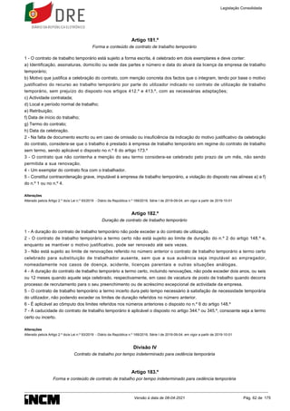 Artigo 181.º
Forma e conteúdo de contrato de trabalho temporário
1 - O contrato de trabalho temporário está sujeito a forma escrita, é celebrado em dois exemplares e deve conter:
a) Identificação, assinaturas, domicílio ou sede das partes e número e data do alvará da licença da empresa de trabalho
temporário;
b) Motivo que justifica a celebração do contrato, com menção concreta dos factos que o integram, tendo por base o motivo
justificativo do recurso ao trabalho temporário por parte do utilizador indicado no contrato de utilização de trabalho
temporário, sem prejuízo do disposto nos artigos 412.º e 413.º, com as necessárias adaptações;
c) Actividade contratada;
d) Local e período normal de trabalho;
e) Retribuição;
f) Data de início do trabalho;
g) Termo do contrato;
h) Data da celebração.
2 - Na falta de documento escrito ou em caso de omissão ou insuficiência da indicação do motivo justificativo da celebração
do contrato, considera-se que o trabalho é prestado à empresa de trabalho temporário em regime do contrato de trabalho
sem termo, sendo aplicável o disposto no n.º 6 do artigo 173.º
3 - O contrato que não contenha a menção do seu termo considera-se celebrado pelo prazo de um mês, não sendo
permitida a sua renovação.
4 - Um exemplar do contrato fica com o trabalhador.
5 - Constitui contraordenação grave, imputável à empresa de trabalho temporário, a violação do disposto nas alíneas a) a f)
do n.º 1 ou no n.º 4.
Alterações
Alterado pelo/a Artigo 2.º do/a Lei n.º 93/2019 - Diário da República n.º 169/2019, Série I de 2019-09-04, em vigor a partir de 2019-10-01
Artigo 182.º
Duração de contrato de trabalho temporário
1 - A duração do contrato de trabalho temporário não pode exceder a do contrato de utilização.
2 - O contrato de trabalho temporário a termo certo não está sujeito ao limite de duração do n.º 2 do artigo 148.º e,
enquanto se mantiver o motivo justificativo, pode ser renovado até seis vezes.
3 - Não está sujeito ao limite de renovações referido no número anterior o contrato de trabalho temporário a termo certo
celebrado para substituição de trabalhador ausente, sem que a sua ausência seja imputável ao empregador,
nomeadamente nos casos de doença, acidente, licenças parentais e outras situações análogas.
4 - A duração do contrato de trabalho temporário a termo certo, incluindo renovações, não pode exceder dois anos, ou seis
ou 12 meses quando aquele seja celebrado, respectivamente, em caso de vacatura de posto de trabalho quando decorra
processo de recrutamento para o seu preenchimento ou de acréscimo excepcional de actividade da empresa.
5 - O contrato de trabalho temporário a termo incerto dura pelo tempo necessário à satisfação de necessidade temporária
do utilizador, não podendo exceder os limites de duração referidos no número anterior.
6 - É aplicável ao cômputo dos limites referidos nos números anteriores o disposto no n.º 6 do artigo 148.º
7 - À caducidade do contrato de trabalho temporário é aplicável o disposto no artigo 344.º ou 345.º, consoante seja a termo
certo ou incerto.
Alterações
Alterado pelo/a Artigo 2.º do/a Lei n.º 93/2019 - Diário da República n.º 169/2019, Série I de 2019-09-04, em vigor a partir de 2019-10-01
Divisão IV
Contrato de trabalho por tempo indeterminado para cedência temporária
Artigo 183.º
Forma e conteúdo de contrato de trabalho por tempo indeterminado para cedência temporária
Legislação Consolidada
Versão à data de 08-04-2021 Pág. 62 de 175
 