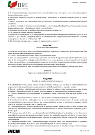 1 - O contrato de trabalho por tempo indeterminado para cedência temporária está sujeito a forma escrita, é celebrado em
dois exemplares e deve conter:
a) Identificação, assinaturas, domicílio ou sede das partes e número e data do alvará da licença da empresa de trabalho
temporário;
b) Menção expressa de que o trabalhador aceita que a empresa de trabalho temporário o ceda temporariamente a
utilizadores;
c) Actividade contratada ou descrição genérica das funções a exercer e da qualificação profissional adequada, bem como a
área geográfica na qual o trabalhador está adstrito a exercer funções;
d) Retribuição mínima durante as cedências que ocorram, nos termos do artigo 185.º
2 - Um exemplar do contrato fica com o trabalhador.
3 - Na falta de documento escrito ou no caso de omissão ou insuficiência das menções referidas na alínea b) ou c) do n.º 1,
considera-se que o trabalho é prestado à empresa de trabalho temporário em regime de contrato de trabalho sem termo,
sendo aplicável o disposto no n.º 6 do artigo 173.º
4 - Constitui contra-ordenação grave a violação do disposto na alínea b) do n.º 1.
Artigo 184.º
Período sem cedência temporária
1 - No período em que não se encontre em situação de cedência, o trabalhador contratado por tempo indeterminado pode
prestar actividade à empresa de trabalho temporário.
2 - Durante o período referido no número anterior, o trabalhador tem direito:
a) Caso não exerça actividade, a compensação prevista em instrumento de regulamentação colectiva de trabalho, ou no
valor de dois terços da última retribuição ou da retribuição mínima mensal garantida, consoante o que for mais favorável;
b) Caso exerça actividade à empresa de trabalho temporário, a retribuição correspondente à actividade desempenhada,
sem prejuízo do valor referido no contrato de trabalho a que se refere o artigo anterior.
3 - Constitui contra-ordenação grave imputável à empresa de trabalho temporário a violação do disposto neste artigo.
Divisão V
Regime de prestação de trabalho de trabalhador temporário
Artigo 185.º
Condições de trabalho de trabalhador temporário
1 - O trabalhador temporário pode ser cedido a mais de um utilizador, ainda que não seja titular de contrato de trabalho por
tempo indeterminado para cedência temporária, se o contrário não for estabelecido no respectivo contrato.
2 - Durante a cedência, o trabalhador está sujeito ao regime aplicável ao utilizador no que respeita ao modo, lugar, duração
do trabalho e suspensão do contrato de trabalho, segurança e saúde no trabalho e acesso a equipamentos sociais.
3 - O utilizador deve elaborar o horário de trabalho do trabalhador e marcar o período das férias que sejam gozadas ao seu
serviço.
4 - Durante a execução do contrato, o exercício do poder disciplinar cabe à empresa de trabalho temporário.
5 - O trabalhador tem direito à retribuição mínima de instrumento de regulamentação colectiva de trabalho aplicável à
empresa de trabalho temporário ou ao utilizador que corresponda às suas funções, ou à praticada por este para trabalho
igual ou de valor igual, consoante a que for mais favorável.
6 - O trabalhador tem direito, em proporção da duração do respectivo contrato, a férias, subsídios de férias e de Natal, bem
como a outras prestações regulares e periódicas a que os trabalhadores do utilizador tenham direito por trabalho igual ou
de valor igual.
7 - A retribuição do período de férias e os subsídios de férias e de Natal de trabalhador contratado por tempo indeterminado
para cedência temporária são calculados com base na média das retribuições auferidas nos últimos 12 meses, ou no
período de execução do contrato se este for inferior, excluindo as compensações referidas no artigo 184.º e os períodos
correspondentes.
8 - O trabalhador temporário cedido a utilizador no estrangeiro por período inferior a oito meses tem direito ao pagamento
de um abono mensal a título de ajudas de custo até ao limite de 25 % do valor da retribuição base.
9 - O disposto no número anterior não se aplica a trabalhador titular de contrato de trabalho por tempo indeterminado para
Legislação Consolidada
Versão à data de 08-04-2021 Pág. 63 de 175
 