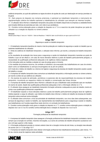 cedência temporária, ao qual são aplicáveis as regras de abono de ajudas de custo por deslocação em serviço previstas na
lei geral.
10 - Sem prejuízo do disposto nos números anteriores, é aplicável ao trabalhador temporário o instrumento de
regulamentação coletiva de trabalho aplicável a trabalhadores do utilizador que exerçam as mesmas funções.
11 - O utilizador deve informar o trabalhador temporário dos postos de trabalho disponíveis na empresa ou estabelecimento
para funções idênticas às exercidas por este, com vista à sua candidatura.
12 - Constitui contra-ordenação grave a violação do disposto no n.º 3 e o exercício de poder disciplinar por parte do
utilizador ou a violação do disposto no número anterior.
Alterações
Alterado pelo/a Artigo 2.º do/a Lei n.º 93/2019 - Diário da República n.º 169/2019, Série I de 2019-09-04, em vigor a partir de 2019-10-01
Artigo 186.º
Segurança e saúde no trabalho temporário
1 - O trabalhador temporário beneficia do mesmo nível de protecção em matéria de segurança e saúde no trabalho que os
restantes trabalhadores do utilizador.
2 - Antes da cedência do trabalhador temporário, o utilizador deve informar, por escrito, a empresa de trabalho temporário
sobre:
a) Os resultados da avaliação dos riscos para a segurança e saúde do trabalhador temporário inerentes ao posto de
trabalho a que vai ser afecto e, em caso de riscos elevados relativos a posto de trabalho particularmente perigoso, a
necessidade de qualificação profissional adequada e de vigilância médica especial;
b) As instruções sobre as medidas a adoptar em caso de perigo grave e iminente;
c) As medidas de primeiros socorros, de combate a incêndios e de evacuação dos trabalhadores em caso de sinistro,
assim como os trabalhadores ou serviços encarregados de as pôr em prática;
d) O modo de o médico do trabalho ou o técnico de higiene e segurança da empresa de trabalho temporário aceder a posto
de trabalho a ocupar.
3 - A empresa de trabalho temporário deve comunicar ao trabalhador temporário a informação prevista no número anterior,
por escrito e antes da sua cedência ao utilizador.
4 - Os exames de saúde de admissão, periódicos e ocasionais são da responsabilidade da empresa de trabalho
temporário, incumbindo ao respectivo médico do trabalho a conservação das fichas clínicas.
5 - A empresa de trabalho temporário deve informar o utilizador de que o trabalhador está considerado apto em resultado
do exame de saúde, dispõe das qualificações profissionais adequadas e tem a informação referida no n.º 2.
6 - O utilizador deve assegurar ao trabalhador temporário formação suficiente e adequada ao posto de trabalho, tendo em
conta a sua qualificação profissional e experiência.
7 - O trabalhador exposto a riscos elevados relativos a posto de trabalho particularmente perigoso deve ter vigilância
médica especial, a cargo do utilizador, cujo médico do trabalho deve informar o médico do trabalho da empresa de trabalho
temporário sobre eventual contra-indicação.
8 - O utilizador deve comunicar o início da actividade de trabalhador temporário, nos cinco dias úteis subsequentes, aos
serviços de segurança e saúde no trabalho, aos representantes dos trabalhadores para a segurança e saúde no trabalho,
aos trabalhadores com funções específicas neste domínio e à comissão de trabalhadores.
9 - Constitui contra-ordenação muito grave a violação do disposto no n.º 7, constitui contra-ordenação grave a violação do
disposto nos n.os 4, 5 ou 6 e constitui contra-ordenação leve a violação do disposto nos n.os 3 ou 8.
Artigo 187.º
Formação profissional de trabalhador temporário
1 - A empresa de trabalho temporário deve assegurar a formação profissional de trabalhador temporário contratado a termo
sempre que a duração do contrato, incluindo renovações, ou a soma de contratos de trabalho temporário sucessivos num
ano civil seja superior a três meses.
2 - A formação profissional prevista no número anterior deve ter a duração mínima de oito horas, ou duração mais elevada
de acordo com o n.º 2 do artigo 131.º
3 - A empresa de trabalho temporário deve afectar à formação profissional dos trabalhadores temporários, pelo menos, 1 %
do seu volume anual de negócios nesta actividade.
Legislação Consolidada
Versão à data de 08-04-2021 Pág. 64 de 175
 