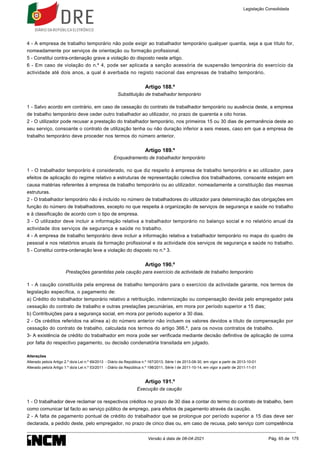 4 - A empresa de trabalho temporário não pode exigir ao trabalhador temporário qualquer quantia, seja a que título for,
nomeadamente por serviços de orientação ou formação profissional.
5 - Constitui contra-ordenação grave a violação do disposto neste artigo.
6 - Em caso de violação do n.º 4, pode ser aplicada a sanção acessória de suspensão temporária do exercício da
actividade até dois anos, a qual é averbada no registo nacional das empresas de trabalho temporário.
Artigo 188.º
Substituição de trabalhador temporário
1 - Salvo acordo em contrário, em caso de cessação do contrato de trabalhador temporário ou ausência deste, a empresa
de trabalho temporário deve ceder outro trabalhador ao utilizador, no prazo de quarenta e oito horas.
2 - O utilizador pode recusar a prestação do trabalhador temporário, nos primeiros 15 ou 30 dias de permanência deste ao
seu serviço, consoante o contrato de utilização tenha ou não duração inferior a seis meses, caso em que a empresa de
trabalho temporário deve proceder nos termos do número anterior.
Artigo 189.º
Enquadramento de trabalhador temporário
1 - O trabalhador temporário é considerado, no que diz respeito à empresa de trabalho temporário e ao utilizador, para
efeitos de aplicação do regime relativo a estruturas de representação colectiva dos trabalhadores, consoante estejam em
causa matérias referentes à empresa de trabalho temporário ou ao utilizador, nomeadamente a constituição das mesmas
estruturas.
2 - O trabalhador temporário não é incluído no número de trabalhadores do utilizador para determinação das obrigações em
função do número de trabalhadores, excepto no que respeita à organização de serviços de segurança e saúde no trabalho
e à classificação de acordo com o tipo de empresa.
3 - O utilizador deve incluir a informação relativa a trabalhador temporário no balanço social e no relatório anual da
actividade dos serviços de segurança e saúde no trabalho.
4 - A empresa de trabalho temporário deve incluir a informação relativa a trabalhador temporário no mapa do quadro de
pessoal e nos relatórios anuais da formação profissional e da actividade dos serviços de segurança e saúde no trabalho.
5 - Constitui contra-ordenação leve a violação do disposto no n.º 3.
Artigo 190.º
Prestações garantidas pela caução para exercício da actividade de trabalho temporário
1 - A caução constituída pela empresa de trabalho temporário para o exercício da actividade garante, nos termos de
legislação específica, o pagamento de:
a) Crédito do trabalhador temporário relativo a retribuição, indemnização ou compensação devida pelo empregador pela
cessação do contrato de trabalho e outras prestações pecuniárias, em mora por período superior a 15 dias;
b) Contribuições para a segurança social, em mora por período superior a 30 dias.
2 - Os créditos referidos na alínea a) do número anterior não incluem os valores devidos a título de compensação por
cessação do contrato de trabalho, calculada nos termos do artigo 366.º, para os novos contratos de trabalho.
3- A existência de crédito do trabalhador em mora pode ser verificada mediante decisão definitiva de aplicação de coima
por falta do respectivo pagamento, ou decisão condenatória transitada em julgado.
Alterações
Alterado pelo/a Artigo 2.º do/a Lei n.º 69/2013 - Diário da República n.º 167/2013, Série I de 2013-08-30, em vigor a partir de 2013-10-01
Alterado pelo/a Artigo 1.º do/a Lei n.º 53/2011 - Diário da República n.º 198/2011, Série I de 2011-10-14, em vigor a partir de 2011-11-01
Artigo 191.º
Execução da caução
1 - O trabalhador deve reclamar os respectivos créditos no prazo de 30 dias a contar do termo do contrato de trabalho, bem
como comunicar tal facto ao serviço público de emprego, para efeitos de pagamento através da caução.
2 - A falta de pagamento pontual de crédito do trabalhador que se prolongue por período superior a 15 dias deve ser
declarada, a pedido deste, pelo empregador, no prazo de cinco dias ou, em caso de recusa, pelo serviço com competência
Legislação Consolidada
Versão à data de 08-04-2021 Pág. 65 de 175
 