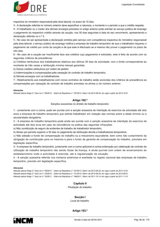 inspectiva do ministério responsável pela área laboral, no prazo de 10 dias.
3 - A declaração referida no número anterior deve especificar a natureza, o montante e o período a que o crédito respeita.
4 - O trabalhador ou o credor dos demais encargos previstos no artigo anterior pode solicitar ao serviço público de emprego
o pagamento do respectivo crédito através da caução, nos 30 dias seguintes à data do seu vencimento, apresentando a
declaração referida no n.º 2.
5 - No caso de ser apresentada a declaração emitida pelo serviço com competência inspectiva do ministério responsável
pela área laboral, o serviço público de emprego notifica a empresa de trabalho temporário de que o trabalhador requereu o
pagamento de crédito por conta da caução e de que este é efectuado se a mesma não provar o pagamento no prazo de
oito dias.
6 - No caso de a caução ser insuficiente face aos créditos cujo pagamento é solicitado, este é feito de acordo com os
seguintes critérios de precedência:
a) Créditos retributivos dos trabalhadores relativos aos últimos 30 dias da actividade, com o limite correspondente ao
montante de três vezes a retribuição mínima mensal garantida;
b) Outros créditos retributivos por ordem de pedido;
c) Indemnizações e compensações pela cessação do contrato de trabalho temporário;
d) Demais encargos com os trabalhadores.
7 - Relativamente aos trabalhadores com novos contratos de trabalho estão excluídas dos critérios de precedência as
compensações por cessação de contrato de trabalho previstas na alínea c) do número anterior.
Alterações
Alterado pelo/a Artigo 2.º do/a Lei n.º 69/2013 - Diário da República n.º 167/2013, Série I de 2013-08-30, em vigor a partir de 2013-10-01
Artigo 192.º
Sanções acessórias no âmbito de trabalho temporário
1 - Juntamente com a coima, pode ser punida com a sanção acessória de interdição do exercício da actividade até dois
anos a empresa de trabalho temporário que admita trabalhador em violação das normas sobre a idade mínima ou a
escolaridade obrigatória.
2 - A empresa de trabalho temporário pode ainda ser punida com a sanção acessória de interdição do exercício da
actividade até dois anos em caso de reincidência na prática das seguintes infracções:
a) Não constituição de seguro de acidentes de trabalho de trabalhador temporário;
b) Atraso por período superior a 30 dias no pagamento da retribuição devida a trabalhadores temporários.
c) Não adesão a fundo de compensação do trabalho ou a mecanismo equivalente, bem como não cumprimento da
obrigação de contribuição para os mesmos e para o fundo de garantia de compensação do trabalho, previstos em
legislação específica.
3 - A empresa de trabalho temporário, juntamente com a coima aplicável à contra-ordenação por celebração de contrato de
utilização de trabalho temporário não sendo titular de licença, é ainda punível com ordem de encerramento do
estabelecimento onde a actividade é exercida, até à regularização da situação.
4 - A sanção acessória referida nos números anteriores é averbada no registo nacional das empresas de trabalho
temporário, previsto em legislação específica.
Alterações
Alterado pelo/a Artigo 2.º do/a Lei n.º 69/2013 - Diário da República n.º 167/2013, Série I de 2013-08-30, em vigor a partir de 2013-10-01
Alterado pelo/a Artigo 2.º do/a Lei n.º 23/2012 - Diário da República n.º 121/2012, Série I de 2012-06-25, em vigor a partir de 2012-08-01
Alterado pelo/a Artigo 1.º do/a Lei n.º 53/2011 - Diário da República n.º 198/2011, Série I de 2011-10-14, em vigor a partir de 2011-11-01
Capítulo II
Prestação do trabalho
Secção I
Local de trabalho
Artigo 193.º
Legislação Consolidada
Versão à data de 08-04-2021 Pág. 66 de 175
 