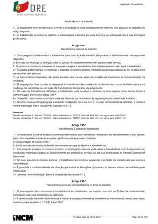 Noção de local de trabalho
1 - O trabalhador deve, em princípio, exercer a actividade no local contratualmente definido, sem prejuízo do disposto no
artigo seguinte.
2 - O trabalhador encontra-se adstrito a deslocações inerentes às suas funções ou indispensáveis à sua formação
profissional.
Artigo 194.º
Transferência de local de trabalho
1 - O empregador pode transferir o trabalhador para outro local de trabalho, temporária ou definitivamente, nas seguintes
situações:
a) Em caso de mudança ou extinção, total ou parcial, do estabelecimento onde aquele presta serviço;
b) Quando outro motivo do interesse da empresa o exija e a transferência não implique prejuízo sério para o trabalhador.
2 - As partes podem alargar ou restringir o disposto no número anterior, mediante acordo que caduca ao fim de dois anos
se não tiver sido aplicado.
3 - A transferência temporária não pode exceder seis meses, salvo por exigências imperiosas do funcionamento da
empresa.
4 - O empregador deve custear as despesas do trabalhador decorrentes do acréscimo dos custos de deslocação e da
mudança de residência ou, em caso de transferência temporária, de alojamento.
5 - No caso de transferência definitiva, o trabalhador pode resolver o contrato se tiver prejuízo sério, tendo direito à
compensação prevista no artigo 366.º
6 - O disposto nos números anteriores pode ser afastado por instrumento de regulamentação colectiva de trabalho.
7 - Constitui contra-ordenação grave a violação do disposto nos n.os 1 ou 4, no caso de transferência definitiva, e constitui
contra-ordenação leve a violação do disposto no n.º 3.
Alterações
Alterado pelo/a Artigo 2.º do/a Lei n.º 23/2012 - Diário da República n.º 121/2012, Série I de 2012-06-25, em vigor a partir de 2012-08-01
Alterado pelo/a Artigo 1.º do/a Lei n.º 53/2011 - Diário da República n.º 198/2011, Série I de 2011-10-14, em vigor a partir de 2011-11-01
Artigo 195.º
Transferência a pedido do trabalhador
1 - O trabalhador vítima de violência doméstica tem direito a ser transferido, temporária ou definitivamente, a seu pedido,
para outro estabelecimento da empresa, verificadas as seguintes condições:
a) Apresentação de queixa-crime;
b) Saída da casa de morada de família no momento em que se efective a transferência.
2 - Em situação prevista no número anterior, o empregador apenas pode adiar a transferência com fundamento em
exigências imperiosas ligadas ao funcionamento da empresa ou serviço, ou até que exista posto de trabalho compatível
disponível.
3 - No caso previsto do número anterior, o trabalhador tem direito a suspender o contrato de imediato até que ocorra a
transferência.
4 - É garantida a confidencialidade da situação que motiva as alterações contratuais do número anterior, se solicitado pelo
interessado.
5 - Constitui contra-ordenação grave a violação do disposto no n.º 2.
Artigo 196.º
Procedimento em caso de transferência do local de trabalho
1 - O empregador deve comunicar a transferência ao trabalhador, por escrito, com oito ou 30 dias de antecedência,
consoante esta seja temporária ou definitiva.
2 - A comunicação deve ser fundamentada e indicar a duração previsível da transferência, mencionando, sendo caso disso,
o acordo a que se refere o n.º 2 do artigo 194.º
Legislação Consolidada
Versão à data de 08-04-2021 Pág. 67 de 175
 