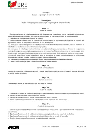 Secção II
Duração e organização do tempo de trabalho
Subsecção I
Noções e princípios gerais sobre duração e organização do tempo de trabalho
Artigo 197.º
Tempo de trabalho
1 - Considera-se tempo de trabalho qualquer período durante o qual o trabalhador exerce a actividade ou permanece
adstrito à realização da prestação, bem como as interrupções e os intervalos previstos no número seguinte.
2 - Consideram-se compreendidos no tempo de trabalho:
a) A interrupção de trabalho como tal considerada em instrumento de regulamentação colectiva de trabalho, em
regulamento interno de empresa ou resultante de uso da empresa;
b) A interrupção ocasional do período de trabalho diário inerente à satisfação de necessidades pessoais inadiáveis do
trabalhador ou resultante de consentimento do empregador;
c) A interrupção de trabalho por motivos técnicos, nomeadamente limpeza, manutenção ou afinação de equipamento,
mudança de programa de produção, carga ou descarga de mercadorias, falta de matéria-prima ou energia, ou por factor
climatérico que afecte a actividade da empresa, ou por motivos económicos, designadamente quebra de encomendas;
d) O intervalo para refeição em que o trabalhador tenha de permanecer no espaço habitual de trabalho ou próximo dele,
para poder ser chamado a prestar trabalho normal em caso de necessidade;
e) A interrupção ou pausa no período de trabalho imposta por normas de segurança e saúde no trabalho.
3 - Constitui contra-ordenação grave a violação do disposto no número anterior.
Artigo 198.º
Período normal de trabalho
O tempo de trabalho que o trabalhador se obriga a prestar, medido em número de horas por dia e por semana, denomina-
se período normal de trabalho.
Artigo 199.º
Período de descanso
Entende-se por período de descanso o que não seja tempo de trabalho.
Artigo 200.º
Horário de trabalho
1 - Entende-se por horário de trabalho a determinação das horas de início e termo do período normal de trabalho diário e
do intervalo de descanso, bem como do descanso semanal.
2 - O horário de trabalho delimita o período normal de trabalho diário e semanal.
3 - O início e o termo do período normal de trabalho diário podem ocorrer em dias consecutivos.
Artigo 201.º
Período de funcionamento
1 - Entende-se por período de funcionamento o período de tempo diário durante o qual o estabelecimento pode exercer a
sua actividade.
2 - O período de funcionamento de estabelecimento de venda ao público denomina-se período de abertura.
3 - O período de funcionamento de estabelecimento industrial denomina-se período de laboração.
4 - O regime dos períodos de funcionamento consta de legislação específica.
Legislação Consolidada
Versão à data de 08-04-2021 Pág. 68 de 175
 