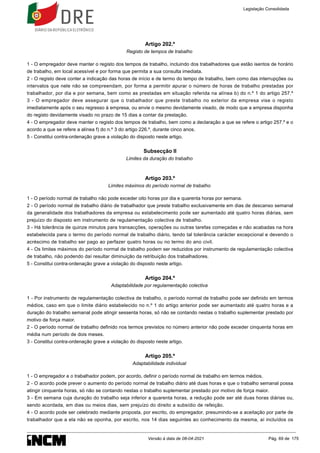 Artigo 202.º
Registo de tempos de trabalho
1 - O empregador deve manter o registo dos tempos de trabalho, incluindo dos trabalhadores que estão isentos de horário
de trabalho, em local acessível e por forma que permita a sua consulta imediata.
2 - O registo deve conter a indicação das horas de início e de termo do tempo de trabalho, bem como das interrupções ou
intervalos que nele não se compreendam, por forma a permitir apurar o número de horas de trabalho prestadas por
trabalhador, por dia e por semana, bem como as prestadas em situação referida na alínea b) do n.º 1 do artigo 257.º
3 - O empregador deve assegurar que o trabalhador que preste trabalho no exterior da empresa vise o registo
imediatamente após o seu regresso à empresa, ou envie o mesmo devidamente visado, de modo que a empresa disponha
do registo devidamente visado no prazo de 15 dias a contar da prestação.
4 - O empregador deve manter o registo dos tempos de trabalho, bem como a declaração a que se refere o artigo 257.º e o
acordo a que se refere a alínea f) do n.º 3 do artigo 226.º, durante cinco anos.
5 - Constitui contra-ordenação grave a violação do disposto neste artigo.
Subsecção II
Limites da duração do trabalho
Artigo 203.º
Limites máximos do período normal de trabalho
1 - O período normal de trabalho não pode exceder oito horas por dia e quarenta horas por semana.
2 - O período normal de trabalho diário de trabalhador que preste trabalho exclusivamente em dias de descanso semanal
da generalidade dos trabalhadores da empresa ou estabelecimento pode ser aumentado até quatro horas diárias, sem
prejuízo do disposto em instrumento de regulamentação colectiva de trabalho.
3 - Há tolerância de quinze minutos para transacções, operações ou outras tarefas começadas e não acabadas na hora
estabelecida para o termo do período normal de trabalho diário, tendo tal tolerância carácter excepcional e devendo o
acréscimo de trabalho ser pago ao perfazer quatro horas ou no termo do ano civil.
4 - Os limites máximos do período normal de trabalho podem ser reduzidos por instrumento de regulamentação colectiva
de trabalho, não podendo daí resultar diminuição da retribuição dos trabalhadores.
5 - Constitui contra-ordenação grave a violação do disposto neste artigo.
Artigo 204.º
Adaptabilidade por regulamentação colectiva
1 - Por instrumento de regulamentação colectiva de trabalho, o período normal de trabalho pode ser definido em termos
médios, caso em que o limite diário estabelecido no n.º 1 do artigo anterior pode ser aumentado até quatro horas e a
duração do trabalho semanal pode atingir sessenta horas, só não se contando nestas o trabalho suplementar prestado por
motivo de força maior.
2 - O período normal de trabalho definido nos termos previstos no número anterior não pode exceder cinquenta horas em
média num período de dois meses.
3 - Constitui contra-ordenação grave a violação do disposto neste artigo.
Artigo 205.º
Adaptabilidade individual
1 - O empregador e o trabalhador podem, por acordo, definir o período normal de trabalho em termos médios.
2 - O acordo pode prever o aumento do período normal de trabalho diário até duas horas e que o trabalho semanal possa
atingir cinquenta horas, só não se contando nestas o trabalho suplementar prestado por motivo de força maior.
3 - Em semana cuja duração do trabalho seja inferior a quarenta horas, a redução pode ser até duas horas diárias ou,
sendo acordada, em dias ou meios dias, sem prejuízo do direito a subsídio de refeição.
4 - O acordo pode ser celebrado mediante proposta, por escrito, do empregador, presumindo-se a aceitação por parte de
trabalhador que a ela não se oponha, por escrito, nos 14 dias seguintes ao conhecimento da mesma, aí incluídos os
Legislação Consolidada
Versão à data de 08-04-2021 Pág. 69 de 175
 