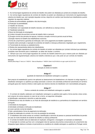2 - As normas legais reguladoras de contrato de trabalho não podem ser afastadas por portaria de condições de trabalho.
3 - As normas legais reguladoras de contrato de trabalho só podem ser afastadas por instrumento de regulamentação
colectiva de trabalho que, sem oposição daquelas normas, disponha em sentido mais favorável aos trabalhadores quando
respeitem às seguintes matérias:
a) Direitos de personalidade, igualdade e não discriminação;
b) Protecção na parentalidade;
c) Trabalho de menores;
d) Trabalhador com capacidade de trabalho reduzida, com deficiência ou doença crónica;
e) Trabalhador-estudante;
f) Dever de informação do empregador;
g) Limites à duração dos períodos normais de trabalho diário e semanal;
h) Duração mínima dos períodos de repouso, incluindo a duração mínima do período anual de férias;
i) Duração máxima do trabalho dos trabalhadores nocturnos;
j) Forma de cumprimento e garantias da retribuição, bem como pagamento de trabalho suplementar;
l) Capítulo sobre prevenção e reparação de acidentes de trabalho e doenças profissionais e legislação que o regulamenta;
m) Transmissão de empresa ou estabelecimento;
n) Direitos dos representantes eleitos dos trabalhadores.
4 - As normas legais reguladoras de contrato de trabalho só podem ser afastadas por contrato individual que estabeleça
condições mais favoráveis para o trabalhador, se delas não resultar o contrário.
5 - Sempre que uma norma legal reguladora de contrato de trabalho determine que a mesma pode ser afastada por
instrumento de regulamentação colectiva de trabalho entende-se que o não pode ser por contrato de trabalho.
Alterações
Alterado pelo/a Artigo 2.º do/a Lei n.º 93/2019 - Diário da República n.º 169/2019, Série I de 2019-09-04, em vigor a partir de 2019-10-01
Capítulo II
Aplicação do direito do trabalho
Artigo 4.º
Igualdade de tratamento de trabalhador estrangeiro ou apátrida
Sem prejuízo do estabelecido quanto à lei aplicável ao destacamento de trabalhadores e do disposto no artigo seguinte, o
trabalhador estrangeiro ou apátrida que esteja autorizado a exercer uma actividade profissional subordinada em território
português goza dos mesmos direitos e está sujeito aos mesmos deveres do trabalhador com nacionalidade portuguesa.
Artigo 5.º
Forma e conteúdo de contrato com trabalhador estrangeiro ou apátrida
1 - O contrato de trabalho celebrado com trabalhador estrangeiro ou apátrida está sujeito a forma escrita e deve conter,
sem prejuízo de outras exigíveis no caso de ser a termo, as seguintes indicações:
a) Identificação, assinaturas e domicílio ou sede das partes;
b) Referência ao visto de trabalho ou ao título de autorização de residência ou permanência do trabalhador em território
português;
c) Actividade do empregador;
d) Actividade contratada e retribuição do trabalhador;
e) Local e período normal de trabalho;
f) Valor, periodicidade e forma de pagamento da retribuição;
g) Datas da celebração do contrato e do início da prestação de actividade.
2 - O trabalhador deve ainda anexar ao contrato a identificação e domicílio da pessoa ou pessoas beneficiárias de pensão
em caso de morte resultante de acidente de trabalho ou doença profissional.
3 - O contrato de trabalho deve ser elaborado em duplicado, entregando o empregador um exemplar ao trabalhador.
4 - O exemplar do contrato que ficar com o empregador deve ter apensos documentos comprovativos do cumprimento das
obrigações legais relativas à entrada e à permanência ou residência do cidadão estrangeiro ou apátrida em Portugal, sendo
Legislação Consolidada
Versão à data de 08-04-2021 Pág. 7 de 175
 