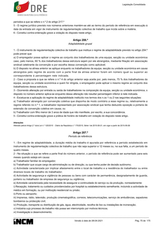 períodos a que se refere o n.º 2 do artigo 217.º
5 - O regime jurídico previsto nos números anteriores mantém-se até ao termo do período de referência em execução à
data da entrada em vigor de instrumento de regulamentação colectiva de trabalho que incida sobre a matéria.
6 - Constitui contra-ordenação grave a violação do disposto neste artigo.
Artigo 206.º
Adaptabilidade grupal
1 - O instrumento de regulamentação colectiva de trabalho que institua o regime de adaptabilidade previsto no artigo 204.º
pode prever que:
a) O empregador possa aplicar o regime ao conjunto dos trabalhadores de uma equipa, secção ou unidade económica
caso, pelo menos, 60 % dos trabalhadores dessa estrutura sejam por ele abrangidos, mediante filiação em associação
sindical celebrante da convenção e por escolha dessa convenção como aplicável;
b) O disposto na alínea anterior se aplique enquanto os trabalhadores da equipa, secção ou unidade económica em causa
abrangidos pelo regime de acordo com a parte final da alínea anterior forem em número igual ou superior ao
correspondente à percentagem nele indicada.
2 - Caso a proposta a que se refere o n.º 4 do artigo anterior seja aceite por, pelo menos, 75 % dos trabalhadores da
equipa, secção ou unidade económica a quem for dirigida, o empregador pode aplicar o mesmo regime ao conjunto dos
trabalhadores dessa estrutura.
3 - Ocorrendo alteração por entrada ou saída de trabalhadores na composição da equipa, secção ou unidade económica, o
disposto no número anterior aplica-se enquanto dessa alteração não resultar percentagem inferior à nele indicada.
4 - Excetua-se a aplicação do regime de adaptabilidade instituído nos termos dos n.os 1 ou 2 nas seguintes situações:
a) Trabalhador abrangido por convenção coletiva que disponha de modo contrário a esse regime ou, relativamente a
regime referido no n.º 1, a trabalhador representado por associação sindical que tenha deduzido oposição a portaria de
extensão da convenção coletiva em causa; ou
b) Trabalhador com filho menor de 3 anos de idade que não manifeste, por escrito, a sua concordância.
5 - Constitui contra-ordenação grave a prática de horário de trabalho em violação do disposto neste artigo.
Alterações
Alterado pelo/a Artigo 2.º do/a Lei n.º 120/2015 - Diário da República n.º 170/2015, Série I de 2015-09-01, em vigor a partir de 2015-09-06
Artigo 207.º
Período de referência
1 - Em regime de adaptabilidade, a duração média do trabalho é apurada por referência a período estabelecido em
instrumento de regulamentação colectiva de trabalho que não seja superior a 12 meses ou, na sua falta, a um período de
quatro meses.
2 - Na situação a que se refere a parte final do número anterior, o período de referência pode ser aumentado para seis
meses quando esteja em causa:
a) Trabalhador familiar do empregador;
b) Trabalhador que ocupe cargo de administração ou de direcção, ou que tenha poder de decisão autónomo;
c) Actividade caracterizada por implicar afastamento entre o local de trabalho e a residência do trabalhador ou entre
diversos locais de trabalho do trabalhador;
d) Actividade de segurança e vigilância de pessoas ou bens com carácter de permanência, designadamente de guarda,
porteiro ou trabalhador de empresa de segurança ou vigilância;
e) Actividade caracterizada pela necessidade de assegurar a continuidade do serviço ou da produção, nomeadamente:
i) Recepção, tratamento ou cuidados providenciados por hospital ou estabelecimento semelhante, incluindo a actividade de
médico em formação, ou por instituição residencial ou prisão;
ii) Porto ou aeroporto;
iii) Imprensa, rádio, televisão, produção cinematográfica, correios, telecomunicações, serviço de ambulâncias, sapadores
bombeiros ou protecção civil;
iv) Produção, transporte ou distribuição de gás, água, electricidade, recolha de lixo ou instalações de incineração;
v) Indústria cujo processo de trabalho não possa ser interrompido por motivos técnicos;
vi) Investigação e desenvolvimento;
Legislação Consolidada
Versão à data de 08-04-2021 Pág. 70 de 175
 