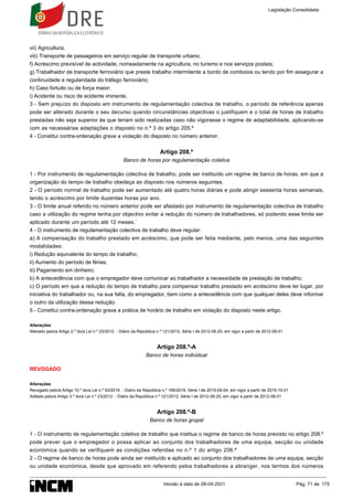 vii) Agricultura;
viii) Transporte de passageiros em serviço regular de transporte urbano;
f) Acréscimo previsível de actividade, nomeadamente na agricultura, no turismo e nos serviços postais;
g) Trabalhador de transporte ferroviário que preste trabalho intermitente a bordo de comboios ou tendo por fim assegurar a
continuidade e regularidade do tráfego ferroviário;
h) Caso fortuito ou de força maior;
i) Acidente ou risco de acidente iminente.
3 - Sem prejuízo do disposto em instrumento de regulamentação colectiva de trabalho, o período de referência apenas
pode ser alterado durante o seu decurso quando circunstâncias objectivas o justifiquem e o total de horas de trabalho
prestadas não seja superior às que teriam sido realizadas caso não vigorasse o regime de adaptabilidade, aplicando-se
com as necessárias adaptações o disposto no n.º 3 do artigo 205.º
4 - Constitui contra-ordenação grave a violação do disposto no número anterior.
Artigo 208.º
Banco de horas por regulamentação coletiva
1 - Por instrumento de regulamentação colectiva de trabalho, pode ser instituído um regime de banco de horas, em que a
organização do tempo de trabalho obedeça ao disposto nos números seguintes.
2 - O período normal de trabalho pode ser aumentado até quatro horas diárias e pode atingir sessenta horas semanais,
tendo o acréscimo por limite duzentas horas por ano.
3 - O limite anual referido no número anterior pode ser afastado por instrumento de regulamentação colectiva de trabalho
caso a utilização do regime tenha por objectivo evitar a redução do número de trabalhadores, só podendo esse limite ser
aplicado durante um período até 12 meses.´
4 - O instrumento de regulamentação colectiva de trabalho deve regular:
a) A compensação do trabalho prestado em acréscimo, que pode ser feita mediante, pelo menos, uma das seguintes
modalidades:
i) Redução equivalente do tempo de trabalho;
ii) Aumento do período de férias;
iii) Pagamento em dinheiro;
b) A antecedência com que o empregador deve comunicar ao trabalhador a necessidade de prestação de trabalho;
c) O período em que a redução do tempo de trabalho para compensar trabalho prestado em acréscimo deve ter lugar, por
iniciativa do trabalhador ou, na sua falta, do empregador, bem como a antecedência com que qualquer deles deve informar
o outro da utilização dessa redução.
5 - Constitui contra-ordenação grave a prática de horário de trabalho em violação do disposto neste artigo.
Alterações
Alterado pelo/a Artigo 2.º do/a Lei n.º 23/2012 - Diário da República n.º 121/2012, Série I de 2012-06-25, em vigor a partir de 2012-08-01
Artigo 208.º-A
Banco de horas individual
REVOGADO
Alterações
Revogado pelo/a Artigo 10.º do/a Lei n.º 93/2019 - Diário da República n.º 169/2019, Série I de 2019-09-04, em vigor a partir de 2019-10-01
Aditado pelo/a Artigo 3.º do/a Lei n.º 23/2012 - Diário da República n.º 121/2012, Série I de 2012-06-25, em vigor a partir de 2012-08-01
Artigo 208.º-B
Banco de horas grupal
1 - O instrumento de regulamentação coletiva de trabalho que institua o regime de banco de horas previsto no artigo 208.º
pode prever que o empregador o possa aplicar ao conjunto dos trabalhadores de uma equipa, secção ou unidade
económica quando se verifiquem as condições referidas no n.º 1 do artigo 206.º
2 - O regime de banco de horas pode ainda ser instituído e aplicado ao conjunto dos trabalhadores de uma equipa, secção
ou unidade económica, desde que aprovado em referendo pelos trabalhadores a abranger, nos termos dos números
Legislação Consolidada
Versão à data de 08-04-2021 Pág. 71 de 175
 