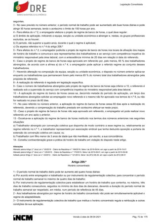 seguintes.
3 - No caso previsto no número anterior, o período normal de trabalho pode ser aumentado até duas horas diárias e pode
atingir 50 horas semanais, tendo o acréscimo o limite de 150 horas por ano.
4 - Para efeitos do n.º 2, o empregador elabora o projeto de regime de banco de horas, o qual deve regular:
a) O âmbito de aplicação, indicando a equipa, secção ou unidade económica a abranger e, nestas, os grupos profissionais
excluídos, se os houver;
b) O período, não superior a quatro anos, durante o qual o regime é aplicável;
c) Os aspetos referidos no n.º 4 do artigo 208.º
5 - Para efeitos do n.º 2, o empregador publicita o projeto de regime de banco de horas nos locais de afixação dos mapas
de horário de trabalho e comunica-o aos representantes dos trabalhadores e ao serviço com competência inspetiva do
ministério responsável pela área laboral, com a antecedência mínima de 20 dias em relação à data do referendo.
6 - Caso o projeto de regime de banco de horas seja aprovado em referendo por, pelo menos, 65 % dos trabalhadores
abrangidos, de acordo com a alínea a) do n.º 4, o empregador pode aplicar o referido regime ao conjunto desses
trabalhadores.
7 - Havendo alteração na composição da equipa, secção ou unidade económica, o disposto no número anterior aplica-se
enquanto os trabalhadores que permanecem forem pelo menos 65 % do número total dos trabalhadores abrangidos pela
proposta de referendo.
8 - A realização do referendo é regulada em legislação específica.
9 - Caso o número de trabalhadores abrangidos pelo projeto de regime de banco de horas seja inferior a 10, o referendo é
realizado sob a supervisão do serviço com competência inspetiva do ministério responsável pela área laboral.
10 - A aplicação do regime do banco de horas cessa se, decorrido metade do período de aplicação, um terço dos
trabalhadores abrangidos solicitar ao empregador novo referendo e o mesmo não for aprovado nos termos do n.º 6, ou não
for realizado no prazo de 60 dias.
11 - No caso referido no número anterior, a aplicação do regime do banco de horas cessa 60 dias após a realização do
referendo, devendo a compensação do trabalho prestado em acréscimo efetuar-se neste prazo.
12 - Caso o projeto de regime de banco de horas não seja aprovado em referendo, o empregador só pode realizar novo
referendo um ano após o anterior.
13 - Excetua-se a aplicação do regime de banco de horas instituído nos termos dos números anteriores nas seguintes
situações:
a) Trabalhador abrangido por convenção coletiva que disponha de modo contrário a esse regime ou, relativamente ao
regime referido no n.º 1, a trabalhador representado por associação sindical que tenha deduzido oposição a portaria de
extensão da convenção coletiva em causa; ou
b) Trabalhador com filho menor de 3 anos de idade que não manifeste, por escrito, a sua concordância.
14 - Constitui contraordenação grave a prática de horário de trabalho em violação do disposto neste artigo.
Alterações
Alterado pelo/a Artigo 2.º do/a Lei n.º 93/2019 - Diário da República n.º 169/2019, Série I de 2019-09-04, em vigor a partir de 2019-10-01
Alterado pelo/a Artigo 2.º do/a Lei n.º 120/2015 - Diário da República n.º 170/2015, Série I de 2015-09-01, em vigor a partir de 2015-09-06
Aditado pelo/a Artigo 3.º do/a Lei n.º 23/2012 - Diário da República n.º 121/2012, Série I de 2012-06-25, em vigor a partir de 2012-08-01
Artigo 209.º
Horário concentrado
1 - O período normal de trabalho diário pode ter aumento até quatro horas diárias:
a) Por acordo entre empregador e trabalhador ou por instrumento de regulamentação colectiva, para concentrar o período
normal de trabalho semanal no máximo de quatro dias de trabalho;
b) Por instrumento de regulamentação colectiva para estabelecer um horário de trabalho que contenha, no máximo, três
dias de trabalho consecutivos, seguidos no mínimo de dois dias de descanso, devendo a duração do período normal de
trabalho semanal ser respeitado, em média, num período de referência de 45 dias.
2 - Aos trabalhadores abrangidos por regime de horário de trabalho concentrado não pode ser simultaneamente aplicável o
regime de adaptabilidade.
3 - O instrumento de regulamentação colectiva de trabalho que institua o horário concentrado regula a retribuição e outras
condições da sua aplicação.
Legislação Consolidada
Versão à data de 08-04-2021 Pág. 72 de 175
 