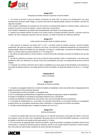 Artigo 210.º
Excepções aos limites máximos do período normal de trabalho
1 - Os limites do período normal de trabalho constantes do artigo 203.º só podem ser ultrapassados nos casos
expressamente previstos neste Código, ou quando instrumento de regulamentação colectiva de trabalho o permita nas
seguintes situações:
a) Em relação a trabalhador de entidade sem fim lucrativo ou estreitamente ligada ao interesse público, desde que a
sujeição do período normal de trabalho a esses limites seja incomportável;
b) Em relação a trabalhador cujo trabalho seja acentuadamente intermitente ou de simples presença.
2 - Sempre que entidade referida na alínea a) do número anterior prossiga actividade industrial, o período normal de
trabalho não deve ultrapassar quarenta horas por semana, na média do período de referência aplicável.
Artigo 211.º
Limite máximo da duração média do trabalho semanal
1 - Sem prejuízo do disposto nos artigos 203.º a 210.º, a duração média do trabalho semanal, incluindo trabalho
suplementar, não pode ser superior a quarenta e oito horas, num período de referência estabelecido em instrumento de
regulamentação colectiva de trabalho que não ultrapasse 12 meses ou, na falta deste, num período de referência de quatro
meses, ou de seis meses nos casos previstos no n.º 2 do artigo 207.º
2 - No cálculo da média referida no número anterior, os dias de férias são subtraídos ao período de referência em que são
gozados.
3 - Os dias de ausência por doença, bem como os dias de licença parental, inicial ou complementar, e de licença para
assistência a filho com deficiência ou doença crónica são considerados com base no correspondente período normal de
trabalho.
4 - O disposto nos números anteriores não se aplica a trabalhador que ocupe cargo de administração ou de direcção ou
com poder de decisão autónomo, que esteja isento de horário de trabalho, ao abrigo das alíneas a) ou b) do n.º 1 do artigo
219.º
Subsecção III
Horário de trabalho
Artigo 212.º
Elaboração de horário de trabalho
1 - Compete ao empregador determinar o horário de trabalho do trabalhador, dentro dos limites da lei, designadamente do
regime de período de funcionamento aplicável.
2 - Na elaboração do horário de trabalho, o empregador deve:
a) Ter em consideração prioritariamente as exigências de protecção da segurança e saúde do trabalhador;
b) Facilitar ao trabalhador a conciliação da actividade profissional com a vida familiar;
c) Facilitar ao trabalhador a frequência de curso escolar, bem como de formação técnica ou profissional.
3 - A comissão de trabalhadores ou, na sua falta, as comissões intersindicais, as comissões sindicais ou os delegados
sindicais devem ser consultados previamente sobre a definição e a organização dos horários de trabalho.
4 - Constitui contra-ordenação grave a violação do disposto nos n.os 2 ou 3.
Artigo 213.º
Intervalo de descanso
1 - O período de trabalho diário deve ser interrompido por um intervalo de descanso, de duração não inferior a uma hora
nem superior a duas, de modo a que o trabalhador não preste mais de cinco horas de trabalho consecutivo, ou seis horas
de trabalho consecutivo caso aquele período seja superior a 10 horas.
2 - Por instrumento de regulamentação colectiva de trabalho, pode ser permitida a prestação de trabalho até seis horas
consecutivas e o intervalo de descanso pode ser reduzido, excluído ou ter duração superior à prevista no número anterior,
bem como pode ser determinada a existência de outros intervalos de descanso.
Legislação Consolidada
Versão à data de 08-04-2021 Pág. 73 de 175
 