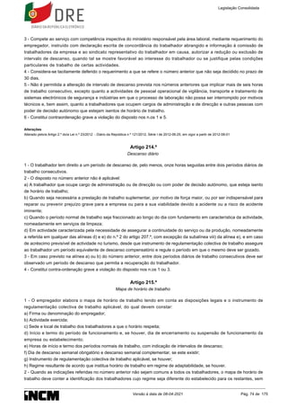 3 - Compete ao serviço com competência inspectiva do ministério responsável pela área laboral, mediante requerimento do
empregador, instruído com declaração escrita de concordância do trabalhador abrangido e informação à comissão de
trabalhadores da empresa e ao sindicato representativo do trabalhador em causa, autorizar a redução ou exclusão de
intervalo de descanso, quando tal se mostre favorável ao interesse do trabalhador ou se justifique pelas condições
particulares de trabalho de certas actividades.
4 - Considera-se tacitamente deferido o requerimento a que se refere o número anterior que não seja decidido no prazo de
30 dias.
5 - Não é permitida a alteração de intervalo de descanso prevista nos números anteriores que implicar mais de seis horas
de trabalho consecutivo, excepto quanto a actividades de pessoal operacional de vigilância, transporte e tratamento de
sistemas electrónicos de segurança e indústrias em que o processo de laboração não possa ser interrompido por motivos
técnicos e, bem assim, quanto a trabalhadores que ocupem cargos de administração e de direcção e outras pessoas com
poder de decisão autónomo que estejam isentos de horário de trabalho.
6 - Constitui contraordenação grave a violação do disposto nos n.os 1 e 5.
Alterações
Alterado pelo/a Artigo 2.º do/a Lei n.º 23/2012 - Diário da República n.º 121/2012, Série I de 2012-06-25, em vigor a partir de 2012-08-01
Artigo 214.º
Descanso diário
1 - O trabalhador tem direito a um período de descanso de, pelo menos, onze horas seguidas entre dois períodos diários de
trabalho consecutivos.
2 - O disposto no número anterior não é aplicável:
a) A trabalhador que ocupe cargo de administração ou de direcção ou com poder de decisão autónomo, que esteja isento
de horário de trabalho;
b) Quando seja necessária a prestação de trabalho suplementar, por motivo de força maior, ou por ser indispensável para
reparar ou prevenir prejuízo grave para a empresa ou para a sua viabilidade devido a acidente ou a risco de acidente
iminente;
c) Quando o período normal de trabalho seja fraccionado ao longo do dia com fundamento em característica da actividade,
nomeadamente em serviços de limpeza;
d) Em actividade caracterizada pela necessidade de assegurar a continuidade do serviço ou da produção, nomeadamente
a referida em qualquer das alíneas d) e e) do n.º 2 do artigo 207.º, com excepção da subalínea viii) da alínea e), e em caso
de acréscimo previsível de actividade no turismo, desde que instrumento de regulamentação colectiva de trabalho assegure
ao trabalhador um período equivalente de descanso compensatório e regule o período em que o mesmo deve ser gozado.
3 - Em caso previsto na alínea a) ou b) do número anterior, entre dois períodos diários de trabalho consecutivos deve ser
observado um período de descanso que permita a recuperação do trabalhador.
4 - Constitui contra-ordenação grave a violação do disposto nos n.os 1 ou 3.
Artigo 215.º
Mapa de horário de trabalho
1 - O empregador elabora o mapa de horário de trabalho tendo em conta as disposições legais e o instrumento de
regulamentação colectiva de trabalho aplicável, do qual devem constar:
a) Firma ou denominação do empregador;
b) Actividade exercida;
c) Sede e local de trabalho dos trabalhadores a que o horário respeita;
d) Início e termo do período de funcionamento e, se houver, dia de encerramento ou suspensão de funcionamento da
empresa ou estabelecimento;
e) Horas de início e termo dos períodos normais de trabalho, com indicação de intervalos de descanso;
f) Dia de descanso semanal obrigatório e descanso semanal complementar, se este existir;
g) Instrumento de regulamentação colectiva de trabalho aplicável, se houver;
h) Regime resultante de acordo que institua horário de trabalho em regime de adaptabilidade, se houver.
2 - Quando as indicações referidas no número anterior não sejam comuns a todos os trabalhadores, o mapa de horário de
trabalho deve conter a identificação dos trabalhadores cujo regime seja diferente do estabelecido para os restantes, sem
Legislação Consolidada
Versão à data de 08-04-2021 Pág. 74 de 175
 