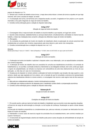 prejuízo do disposto no n.º 4.
3 - Sempre que o horário de trabalho inclua turnos, o mapa deve ainda indicar o número de turnos e aqueles em que haja
menores, bem como a escala de rotação, se existir.
4 - A composição dos turnos, de harmonia com a respectiva escala, se existir, é registada em livro próprio ou em suporte
informático e faz parte integrante do mapa de horário de trabalho.
5 - Constitui contra-ordenação grave a violação do disposto neste artigo.
Artigo 216.º
Afixação do mapa de horário de trabalho
1 - O empregador afixa o mapa de horário de trabalho no local de trabalho a que respeita, em lugar bem visível.
2 - Quando várias empresas, estabelecimentos ou serviços desenvolvam, simultaneamente, actividades no mesmo local de
trabalho, o titular das instalações deve consentir a afixação dos diferentes mapas de horário de trabalho.
3 - (Revogado).
4 - As condições de publicidade de horário de trabalho de trabalhador afecto à exploração de veículo automóvel são
estabelecidas em portaria dos ministros responsáveis pela área laboral e pelo sector dos transportes.
5 - Constitui contraordenação leve a violação do disposto nos n.os 1 e 2.
Alterações
Alterado pelo/a Artigo 2.º do/a Lei n.º 23/2012 - Diário da República n.º 121/2012, Série I de 2012-06-25, em vigor a partir de 2012-08-01
Artigo 217.º
Alteração de horário de trabalho
1 - À alteração de horário de trabalho é aplicável o disposto sobre a sua elaboração, com as especificidades constantes
dos números seguintes.
2 - A alteração de horário de trabalho deve ser precedida de consulta aos trabalhadores envolvidos e à comissão de
trabalhadores ou, na sua falta, à comissão sindical ou intersindical ou aos delegados sindicais, bem como, ainda que vigore
o regime de adaptabilidade, ser afixada na empresa com antecedência de sete dias relativamente ao início da sua
aplicação, ou três dias em caso de microempresa.
3 - Exceptua-se do disposto no número anterior a alteração de horário de trabalho cuja duração não seja superior a uma
semana, desde que seja registada em livro próprio, com a menção de que foi consultada a estrutura de representação
colectiva dos trabalhadores referida no número anterior, e o empregador não recorra a este regime mais de três vezes por
ano.
4 - Não pode ser unilateralmente alterado o horário individualmente acordado.
5 - A alteração que implique acréscimo de despesas para o trabalhador confere direito a compensação económica.
6 - Constitui contra-ordenação grave a violação do disposto neste artigo.
Subsecção IV
Isenção de horário de trabalho
Artigo 218.º
Condições de isenção de horário de trabalho
1 - Por acordo escrito, pode ser isento de horário de trabalho o trabalhador que se encontre numa das seguintes situações:
a) Exercício de cargo de administração ou direcção, ou de funções de confiança, fiscalização ou apoio a titular desses
cargos;
b) Execução de trabalhos preparatórios ou complementares que, pela sua natureza, só possam ser efectuados fora dos
limites do horário de trabalho;
c) Teletrabalho e outros casos de exercício regular de actividade fora do estabelecimento, sem controlo imediato por
superior hierárquico.
2 - O instrumento de regulamentação colectiva de trabalho pode prever outras situações de admissibilidade de isenção de
horário de trabalho.
Legislação Consolidada
Versão à data de 08-04-2021 Pág. 75 de 175
 