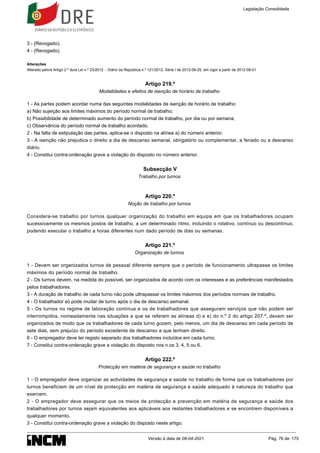 3 - (Revogado).
4 - (Revogado).
Alterações
Alterado pelo/a Artigo 2.º do/a Lei n.º 23/2012 - Diário da República n.º 121/2012, Série I de 2012-06-25, em vigor a partir de 2012-08-01
Artigo 219.º
Modalidades e efeitos de isenção de horário de trabalho
1 - As partes podem acordar numa das seguintes modalidades de isenção de horário de trabalho:
a) Não sujeição aos limites máximos do período normal de trabalho;
b) Possibilidade de determinado aumento do período normal de trabalho, por dia ou por semana;
c) Observância do período normal de trabalho acordado.
2 - Na falta de estipulação das partes, aplica-se o disposto na alínea a) do número anterior.
3 - A isenção não prejudica o direito a dia de descanso semanal, obrigatório ou complementar, a feriado ou a descanso
diário.
4 - Constitui contra-ordenação grave a violação do disposto no número anterior.
Subsecção V
Trabalho por turnos
Artigo 220.º
Noção de trabalho por turnos
Considera-se trabalho por turnos qualquer organização do trabalho em equipa em que os trabalhadores ocupam
sucessivamente os mesmos postos de trabalho, a um determinado ritmo, incluindo o rotativo, contínuo ou descontínuo,
podendo executar o trabalho a horas diferentes num dado período de dias ou semanas.
Artigo 221.º
Organização de turnos
1 - Devem ser organizados turnos de pessoal diferente sempre que o período de funcionamento ultrapasse os limites
máximos do período normal de trabalho.
2 - Os turnos devem, na medida do possível, ser organizados de acordo com os interesses e as preferências manifestados
pelos trabalhadores.
3 - A duração de trabalho de cada turno não pode ultrapassar os limites máximos dos períodos normais de trabalho.
4 - O trabalhador só pode mudar de turno após o dia de descanso semanal.
5 - Os turnos no regime de laboração contínua e os de trabalhadores que asseguram serviços que não podem ser
interrompidos, nomeadamente nas situações a que se referem as alíneas d) e e) do n.º 2 do artigo 207.º, devem ser
organizados de modo que os trabalhadores de cada turno gozem, pelo menos, um dia de descanso em cada período de
sete dias, sem prejuízo do período excedente de descanso a que tenham direito.
6 - O empregador deve ter registo separado dos trabalhadores incluídos em cada turno.
7 - Constitui contra-ordenação grave a violação do disposto nos n.os 3, 4, 5 ou 6.
Artigo 222.º
Protecção em matéria de segurança e saúde no trabalho
1 - O empregador deve organizar as actividades de segurança e saúde no trabalho de forma que os trabalhadores por
turnos beneficiem de um nível de protecção em matéria de segurança e saúde adequado à natureza do trabalho que
exercem.
2 - O empregador deve assegurar que os meios de protecção e prevenção em matéria de segurança e saúde dos
trabalhadores por turnos sejam equivalentes aos aplicáveis aos restantes trabalhadores e se encontrem disponíveis a
qualquer momento.
3 - Constitui contra-ordenação grave a violação do disposto neste artigo.
Legislação Consolidada
Versão à data de 08-04-2021 Pág. 76 de 175
 