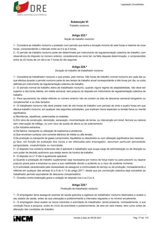 Subsecção VI
Trabalho nocturno
Artigo 223.º
Noção de trabalho nocturno
1 - Considera-se trabalho nocturno o prestado num período que tenha a duração mínima de sete horas e máxima de onze
horas, compreendendo o intervalo entre as 0 e as 5 horas.
2 - O período de trabalho nocturno pode ser determinado por instrumento de regulamentação colectiva de trabalho, com
observância do disposto no número anterior, considerando-se como tal, na falta daquela determinação, o compreendido
entre as 22 horas de um dia e as 7 horas do dia seguinte.
Artigo 224.º
Duração do trabalho de trabalhador nocturno
1 - Considera-se trabalhador nocturno o que presta, pelo menos, três horas de trabalho normal nocturno em cada dia ou
que efectua durante o período nocturno parte do seu tempo de trabalho anual correspondente a três horas por dia, ou outra
definida por instrumento de regulamentação colectiva de trabalho.
2 - O período normal de trabalho diário de trabalhador nocturno, quando vigora regime de adaptabilidade, não deve ser
superior a oito horas diárias, em média semanal, sem prejuízo do disposto em instrumento de regulamentação colectiva de
trabalho.
3 - Para apuramento da média referida no número anterior não se contam os dias de descanso semanal obrigatório ou
complementar e os dias feriados.
4 - O trabalhador nocturno não deve prestar mais de oito horas de trabalho num período de vinte e quatro horas em que
efectua trabalho nocturno, em qualquer das seguintes actividades, que implicam riscos especiais ou tensão física ou mental
significativa:
a) Monótonas, repetitivas, cadenciadas ou isoladas;
b) Em obra de construção, demolição, escavação, movimentação de terras, ou intervenção em túnel, ferrovia ou rodovia
sem interrupção de tráfego, ou com risco de queda de altura ou de soterramento;
c) Da indústria extractiva;
d) De fabrico, transporte ou utilização de explosivos e pirotecnia;
e) Que envolvam contacto com corrente eléctrica de média ou alta tensão;
f) De produção ou transporte de gases comprimidos, liquefeitos ou dissolvidos ou com utilização significativa dos mesmos;
g) Que, em função da avaliação dos riscos a ser efectuada pelo empregador, assumam particular penosidade,
perigosidade, insalubridade ou toxicidade.
5 - O disposto nos números anteriores não é aplicável a trabalhador que ocupa cargo de administração ou de direcção ou
com poder de decisão autónomo que esteja isento de horário de trabalho.
6 - O disposto no n.º 4 não é igualmente aplicável:
a) Quando a prestação de trabalho suplementar seja necessária por motivo de força maior ou para prevenir ou reparar
prejuízo grave para a empresa ou para a sua viabilidade devido a acidente ou a risco de acidente iminente;
b) A actividade caracterizada pela necessidade de assegurar a continuidade do serviço ou da produção, nomeadamente a
referida em qualquer das alíneas d) a f) do n.º 2 do artigo 207.º, desde que por convenção colectiva seja concedido ao
trabalhador período equivalente de descanso compensatório.
7 - Constitui contra-ordenação grave a violação do disposto nos n.os 2 ou 4.
Artigo 225.º
Protecção de trabalhador nocturno
1 - O empregador deve assegurar exames de saúde gratuitos e sigilosos ao trabalhador nocturno destinados a avaliar o
seu estado de saúde, antes da sua colocação e posteriormente a intervalos regulares e no mínimo anualmente.
2 - O empregador deve avaliar os riscos inerentes à actividade do trabalhador, tendo presente, nomeadamente, a sua
condição física e psíquica, antes do início da actividade e posteriormente, de seis em seis meses, bem como antes de
alteração das condições de trabalho.
Legislação Consolidada
Versão à data de 08-04-2021 Pág. 77 de 175
 
