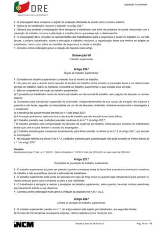 3 - O empregador deve conservar o registo da avaliação efectuada de acordo com o número anterior.
4 - Aplica-se ao trabalhador nocturno o disposto no artigo 222.º
5 - Sempre que possível, o empregador deve assegurar a trabalhador que sofra de problema de saúde relacionado com a
prestação de trabalho nocturno a afectação a trabalho diurno que esteja apto a desempenhar.
6 - O empregador deve consultar os representantes dos trabalhadores para a segurança e saúde no trabalho ou, na falta
destes, o próprio trabalhador, sobre a afectação a trabalho nocturno, a organização deste que melhor se adapte ao
trabalhador, bem como sobre as medidas de segurança e saúde a adoptar.
7 - Constitui contra-ordenação grave a violação do disposto neste artigo.
Subsecção VII
Trabalho suplementar
Artigo 226.º
Noção de trabalho suplementar
1 - Considera-se trabalho suplementar o prestado fora do horário de trabalho.
2 - No caso em que o acordo sobre isenção de horário de trabalho tenha limitado a prestação deste a um determinado
período de trabalho, diário ou semanal, considera-se trabalho suplementar o que exceda esse período.
3 - Não se compreende na noção de trabalho suplementar:
a) O prestado por trabalhador isento de horário de trabalho em dia normal de trabalho, sem prejuízo do disposto no número
anterior;
b) O prestado para compensar suspensão de actividade, independentemente da sua causa, de duração não superior a
quarenta e oito horas, seguidas ou interpoladas por um dia de descanso ou feriado, mediante acordo entre o empregador e
o trabalhador;
c) A tolerância de quinze minutos prevista no n.º 3 do artigo 203.º;
d) A formação profissional realizada fora do horário de trabalho que não exceda duas horas diárias;
e) O trabalho prestado nas condições previstas na alínea b) do n.º 1 do artigo 257.º;
f) O trabalho prestado para compensação de períodos de ausência ao trabalho, efectuada por iniciativa do trabalhador,
desde que uma e outra tenham o acordo do empregador.
g) O trabalho prestado para compensar encerramento para férias previsto na alínea b) do n.º 2 do artigo 242.º, por decisão
do empregador.
4 - Na situação referida na alínea f) do n.º 3, o trabalho prestado para compensação não pode exceder os limites diários do
n.º 1 do artigo 228.º
Alterações
Alterado pelo/a Artigo 2.º do/a Lei n.º 23/2012 - Diário da República n.º 121/2012, Série I de 2012-06-25, em vigor a partir de 2012-08-01
Artigo 227.º
Condições de prestação de trabalho suplementar
1 - O trabalho suplementar só pode ser prestado quando a empresa tenha de fazer face a acréscimo eventual e transitório
de trabalho e não se justifique para tal a admissão de trabalhador.
2 - O trabalho suplementar pode ainda ser prestado em caso de força maior ou quando seja indispensável para prevenir ou
reparar prejuízo grave para a empresa ou para a sua viabilidade.
3 - O trabalhador é obrigado a realizar a prestação de trabalho suplementar, salvo quando, havendo motivos atendíveis,
expressamente solicite a sua dispensa.
4 - Constitui contra-ordenação muito grave a violação do disposto nos n.os 1 ou 2.
Artigo 228.º
Limites de duração do trabalho suplementar
1 - O trabalho suplementar previsto no n.º 1 do artigo anterior está sujeito, por trabalhador, aos seguintes limites:
a) No caso de microempresa ou pequena empresa, cento e setenta e cinco horas por ano;
Legislação Consolidada
Versão à data de 08-04-2021 Pág. 78 de 175
 