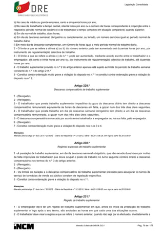 b) No caso de média ou grande empresa, cento e cinquenta horas por ano;
c) No caso de trabalhador a tempo parcial, oitenta horas por ano ou o número de horas correspondente à proporção entre o
respectivo período normal de trabalho e o de trabalhador a tempo completo em situação comparável, quando superior;
d) Em dia normal de trabalho, duas horas;
e) Em dia de descanso semanal, obrigatório ou complementar, ou feriado, um número de horas igual ao período normal de
trabalho diário;
f) Em meio dia de descanso complementar, um número de horas igual a meio período normal de trabalho diário.
2 - O limite a que se refere a alínea a) ou b) do número anterior pode ser aumentado até duzentas horas por ano, por
instrumento de regulamentação colectiva de trabalho.
3 - O limite a que se refere a alínea c) do n.º 1 pode ser aumentado, mediante acordo escrito entre o trabalhador e o
empregador, até cento e trinta horas por ano ou, por instrumento de regulamentação colectiva de trabalho, até duzentas
horas por ano.
4 - O trabalho suplementar previsto no n.º 2 do artigo anterior apenas está sujeito ao limite do período de trabalho semanal
constante do n.º 1 do artigo 211.º
5 - Constitui contra-ordenação muito grave a violação do disposto no n.º 1 e constitui contra-ordenação grave a violação do
disposto no n.º 2.
Artigo 229.º
Descanso compensatório de trabalho suplementar
1 - (Revogado).
2 - (Revogado).
3 - O trabalhador que presta trabalho suplementar impeditivo do gozo do descanso diário tem direito a descanso
compensatório remunerado equivalente às horas de descanso em falta, a gozar num dos três dias úteis seguintes.
4 - O trabalhador que presta trabalho em dia de descanso semanal obrigatório tem direito a um dia de descanso
compensatório remunerado, a gozar num dos três dias úteis seguintes.
5 - O descanso compensatório é marcado por acordo entre trabalhador e empregador ou, na sua falta, pelo empregador.
6 - (Revogado).
7 - Constitui contraordenação muito grave a violação do disposto nos n.os 3 e 4.
Alterações
Alterado pelo/a Artigo 2.º do/a Lei n.º 23/2012 - Diário da República n.º 121/2012, Série I de 2012-06-25, em vigor a partir de 2012-08-01
Artigo 230.º
Regimes especiais de trabalho suplementar
1 - A prestação de trabalho suplementar, em dia de descanso semanal obrigatório, que não exceda duas horas por motivo
de falta imprevista de trabalhador que devia ocupar o posto de trabalho no turno seguinte confere direito a descanso
compensatório nos termos do n.º 3 do artigo anterior.
2 - (Revogado).
3 - (Revogado).
4 - Os limites de duração e o descanso compensatório de trabalho suplementar prestado para assegurar os turnos de
serviço de farmácias de venda ao público constam de legislação específica.
5 - Constitui contra-ordenação grave a violação do disposto no n.º 1.
Alterações
Alterado pelo/a Artigo 2.º do/a Lei n.º 23/2012 - Diário da República n.º 121/2012, Série I de 2012-06-25, em vigor a partir de 2012-08-01
Artigo 231.º
Registo de trabalho suplementar
1 - O empregador deve ter um registo de trabalho suplementar em que, antes do início da prestação de trabalho
suplementar e logo após o seu termo, são anotadas as horas em que cada uma das situações ocorre.
2 - O trabalhador deve visar o registo a que se refere o número anterior, quando não seja por si efectuado, imediatamente a
Legislação Consolidada
Versão à data de 08-04-2021 Pág. 79 de 175
 