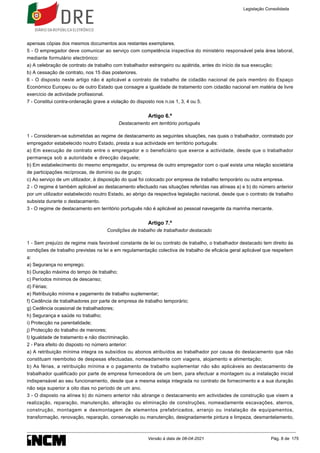 apensas cópias dos mesmos documentos aos restantes exemplares.
5 - O empregador deve comunicar ao serviço com competência inspectiva do ministério responsável pela área laboral,
mediante formulário electrónico:
a) A celebração de contrato de trabalho com trabalhador estrangeiro ou apátrida, antes do início da sua execução;
b) A cessação de contrato, nos 15 dias posteriores.
6 - O disposto neste artigo não é aplicável a contrato de trabalho de cidadão nacional de país membro do Espaço
Económico Europeu ou de outro Estado que consagre a igualdade de tratamento com cidadão nacional em matéria de livre
exercício de actividade profissional.
7 - Constitui contra-ordenação grave a violação do disposto nos n.os 1, 3, 4 ou 5.
Artigo 6.º
Destacamento em território português
1 - Consideram-se submetidas ao regime de destacamento as seguintes situações, nas quais o trabalhador, contratado por
empregador estabelecido noutro Estado, presta a sua actividade em território português:
a) Em execução de contrato entre o empregador e o beneficiário que exerce a actividade, desde que o trabalhador
permaneça sob a autoridade e direcção daquele;
b) Em estabelecimento do mesmo empregador, ou empresa de outro empregador com o qual exista uma relação societária
de participações recíprocas, de domínio ou de grupo;
c) Ao serviço de um utilizador, à disposição do qual foi colocado por empresa de trabalho temporário ou outra empresa.
2 - O regime é também aplicável ao destacamento efectuado nas situações referidas nas alíneas a) e b) do número anterior
por um utilizador estabelecido noutro Estado, ao abrigo da respectiva legislação nacional, desde que o contrato de trabalho
subsista durante o destacamento.
3 - O regime de destacamento em território português não é aplicável ao pessoal navegante da marinha mercante.
Artigo 7.º
Condições de trabalho de trabalhador destacado
1 - Sem prejuízo de regime mais favorável constante de lei ou contrato de trabalho, o trabalhador destacado tem direito às
condições de trabalho previstas na lei e em regulamentação colectiva de trabalho de eficácia geral aplicável que respeitem
a:
a) Segurança no emprego;
b) Duração máxima do tempo de trabalho;
c) Períodos mínimos de descanso;
d) Férias;
e) Retribuição mínima e pagamento de trabalho suplementar;
f) Cedência de trabalhadores por parte de empresa de trabalho temporário;
g) Cedência ocasional de trabalhadores;
h) Segurança e saúde no trabalho;
i) Protecção na parentalidade;
j) Protecção do trabalho de menores;
l) Igualdade de tratamento e não discriminação.
2 - Para efeito do disposto no número anterior:
a) A retribuição mínima integra os subsídios ou abonos atribuídos ao trabalhador por causa do destacamento que não
constituam reembolso de despesas efectuadas, nomeadamente com viagens, alojamento e alimentação;
b) As férias, a retribuição mínima e o pagamento de trabalho suplementar não são aplicáveis ao destacamento de
trabalhador qualificado por parte de empresa fornecedora de um bem, para efectuar a montagem ou a instalação inicial
indispensável ao seu funcionamento, desde que a mesma esteja integrada no contrato de fornecimento e a sua duração
não seja superior a oito dias no período de um ano.
3 - O disposto na alínea b) do número anterior não abrange o destacamento em actividades de construção que visem a
realização, reparação, manutenção, alteração ou eliminação de construções, nomeadamente escavações, aterros,
construção, montagem e desmontagem de elementos prefabricados, arranjo ou instalação de equipamentos,
transformação, renovação, reparação, conservação ou manutenção, designadamente pintura e limpeza, desmantelamento,
Legislação Consolidada
Versão à data de 08-04-2021 Pág. 8 de 175
 