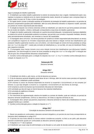 seguir à prestação de trabalho suplementar.
3 - O trabalhador que realize trabalho suplementar no exterior da empresa deve visar o registo, imediatamente após o seu
regresso à empresa ou mediante envio do mesmo devidamente visado, devendo em qualquer caso a empresa dispor do
registo visado no prazo de 15 dias a contar da prestação.
4 - Do registo devem constar a indicação expressa do fundamento da prestação de trabalho suplementar e os períodos de
descanso compensatório gozados pelo trabalhador, além de outros elementos indicados no respectivo modelo, aprovado
por portaria do ministro responsável pela área laboral.
5 - A violação do disposto nos números anteriores confere ao trabalhador, por cada dia em que tenha prestado actividade
fora do horário de trabalho, o direito a retribuição correspondente a duas horas de trabalho suplementar.
6 - O registo de trabalho suplementar é efectuado em suporte documental adequado, nomeadamente impressos adaptados
ao sistema de controlo de assiduidade existente na empresa, que permita a sua consulta e impressão imediatas, devendo
estar permanentemente actualizado, sem emendas ou rasuras não ressalvadas.
7 - O empregador deve comunicar, nos termos previstos em portaria do ministro responsável pela área laboral, ao serviço
com competência inspectiva do ministério responsável pela área laboral a relação nominal dos trabalhadores que
prestaram trabalho suplementar durante o ano civil anterior, com discriminação do número de horas prestadas ao abrigo
dos n.os 1 ou 2 do artigo 227.º, visada pela comissão de trabalhadores ou, na sua falta, em caso de trabalhador filiado,
pelo respectivo sindicato.
8 - O empregador deve manter durante cinco anos relação nominal dos trabalhadores que efectuaram trabalho
suplementar, com discriminação do número de horas prestadas ao abrigo dos n.os 1 e 2 do artigo 228.º e indicação dos
dias de gozo dos correspondentes descansos compensatórios.
9 - Constitui contra-ordenação grave a violação do disposto nos n.os 1, 2, 4 ou 7 e constitui contra-ordenação leve a
violação do disposto no n.º 8.
Subsecção VIII
Descanso semanal
Artigo 232.º
Descanso semanal
1 - O trabalhador tem direito a, pelo menos, um dia de descanso por semana.
2 - O dia de descanso semanal obrigatório pode deixar de ser o domingo, além de noutros casos previstos em legislação
especial, quando o trabalhador presta actividade:
a) Em empresa ou sector de empresa dispensado de encerrar ou suspender o funcionamento um dia completo por
semana, ou que seja obrigado a encerrar ou a suspender o funcionamento em dia diverso do domingo;
b) Em empresa ou sector de empresa cujo funcionamento não possa ser interrompido;
c) Em actividade que deva ter lugar em dia de descanso dos restantes trabalhadores;
d) Em actividade de vigilância ou limpeza;
e) Em exposição ou feira.
3 - Por instrumento de regulamentação colectiva de trabalho ou contrato de trabalho, pode ser instituído um período de
descanso semanal complementar, contínuo ou descontínuo, em todas ou algumas semanas do ano.
4 - O empregador deve, sempre que possível, proporcionar o descanso semanal no mesmo dia a trabalhadores do mesmo
agregado familiar que o solicitem.
5 - Constitui contra-ordenação grave a violação do disposto no n.º 1.
Artigo 233.º
Cumulação de descanso semanal e de descanso diário
1 - Devem ser gozados em continuidade o descanso semanal obrigatório e um período de onze horas correspondente ao
descanso diário estabelecido no artigo 214.º
2 - O período de onze horas referido no número anterior considera-se cumprido, no todo ou em parte, pelo descanso
semanal complementar gozado em continuidade ao descanso semanal obrigatório.
3 - O disposto no n.º 1 não é aplicável:
a) A trabalhador que ocupe cargo de administração ou de direcção ou com poder de decisão autónomo que esteja isento
Legislação Consolidada
Versão à data de 08-04-2021 Pág. 80 de 175
 