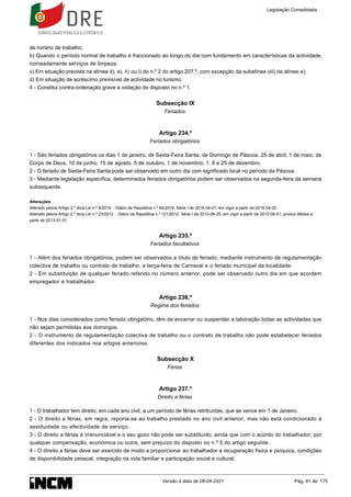 de horário de trabalho;
b) Quando o período normal de trabalho é fraccionado ao longo do dia com fundamento em características da actividade,
nomeadamente serviços de limpeza;
c) Em situação prevista na alínea d), e), h) ou i) do n.º 2 do artigo 207.º, com excepção da subalínea viii) da alínea e);
d) Em situação de acréscimo previsível de actividade no turismo.
4 - Constitui contra-ordenação grave a violação do disposto no n.º 1.
Subsecção IX
Feriados
Artigo 234.º
Feriados obrigatórios
1 - São feriados obrigatórios os dias 1 de janeiro, de Sexta-Feira Santa, de Domingo de Páscoa, 25 de abril, 1 de maio, de
Corpo de Deus, 10 de junho, 15 de agosto, 5 de outubro, 1 de novembro, 1, 8 e 25 de dezembro.
2 - O feriado de Sexta-Feira Santa pode ser observado em outro dia com significado local no período da Páscoa.
3 - Mediante legislação específica, determinados feriados obrigatórios podem ser observados na segunda-feira da semana
subsequente.
Alterações
Alterado pelo/a Artigo 2.º do/a Lei n.º 8/2016 - Diário da República n.º 64/2016, Série I de 2016-04-01, em vigor a partir de 2016-04-02
Alterado pelo/a Artigo 2.º do/a Lei n.º 23/2012 - Diário da República n.º 121/2012, Série I de 2012-06-25, em vigor a partir de 2012-08-01, produz efeitos a
partir de 2013-01-01
Artigo 235.º
Feriados facultativos
1 - Além dos feriados obrigatórios, podem ser observados a título de feriado, mediante instrumento de regulamentação
colectiva de trabalho ou contrato de trabalho, a terça-feira de Carnaval e o feriado municipal da localidade.
2 - Em substituição de qualquer feriado referido no número anterior, pode ser observado outro dia em que acordem
empregador e trabalhador.
Artigo 236.º
Regime dos feriados
1 - Nos dias considerados como feriado obrigatório, têm de encerrar ou suspender a laboração todas as actividades que
não sejam permitidas aos domingos.
2 - O instrumento de regulamentação colectiva de trabalho ou o contrato de trabalho não pode estabelecer feriados
diferentes dos indicados nos artigos anteriores.
Subsecção X
Férias
Artigo 237.º
Direito a férias
1 - O trabalhador tem direito, em cada ano civil, a um período de férias retribuídas, que se vence em 1 de Janeiro.
2 - O direito a férias, em regra, reporta-se ao trabalho prestado no ano civil anterior, mas não está condicionado à
assiduidade ou efectividade de serviço.
3 - O direito a férias é irrenunciável e o seu gozo não pode ser substituído, ainda que com o acordo do trabalhador, por
qualquer compensação, económica ou outra, sem prejuízo do disposto no n.º 5 do artigo seguinte.
4 - O direito a férias deve ser exercido de modo a proporcionar ao trabalhador a recuperação física e psíquica, condições
de disponibilidade pessoal, integração na vida familiar e participação social e cultural.
Legislação Consolidada
Versão à data de 08-04-2021 Pág. 81 de 175
 