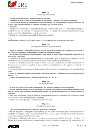Artigo 238.º
Duração do período de férias
1 - O período anual de férias tem a duração mínima de 22 dias úteis.
2 - Para efeitos de férias, são úteis os dias da semana de segunda-feira a sexta-feira, com excepção de feriados.
3 - Caso os dias de descanso do trabalhador coincidam com dias úteis, são considerados para efeitos do cálculo dos dias
de férias, em substituição daqueles, os sábados e os domingos que não sejam feriados.
4 - (Revogado).
5 - O trabalhador pode renunciar ao gozo de dias de férias que excedam 20 dias úteis, ou a correspondente proporção no
caso de férias no ano de admissão, sem redução da retribuição e do subsídio relativos ao período de férias vencido, que
cumulam com a retribuição do trabalho prestado nesses dias.
6 - Constitui contraordenação grave a violação do disposto nos n.os 1 e 5.
Alterações
Alterado pelo/a Artigo 2.º do/a Lei n.º 23/2012 - Diário da República n.º 121/2012, Série I de 2012-06-25, em vigor a partir de 2012-08-01
Artigo 239.º
Casos especiais de duração do período de férias
1 - No ano da admissão, o trabalhador tem direito a dois dias úteis de férias por cada mês de duração do contrato, até 20
dias, cujo gozo pode ter lugar após seis meses completos de execução do contrato.
2 - No caso de o ano civil terminar antes de decorrido o prazo referido no número anterior, as férias são gozadas até 30 de
Junho do ano subsequente.
3 - Da aplicação do disposto nos números anteriores não pode resultar o gozo, no mesmo ano civil, de mais de 30 dias
úteis de férias, sem prejuízo do disposto em instrumento de regulamentação colectiva de trabalho.
4 - No caso de a duração do contrato de trabalho ser inferior a seis meses, o trabalhador tem direito a dois dias úteis de
férias por cada mês completo de duração do contrato, contando-se para o efeito todos os dias seguidos ou interpolados de
prestação de trabalho.
5 - As férias referidas no número anterior são gozadas imediatamente antes da cessação do contrato, salvo acordo das
partes.
6 - No ano de cessação de impedimento prolongado iniciado em ano anterior, o trabalhador tem direito a férias nos termos
dos n.os 1 e 2.
7 - Constitui contra-ordenação grave a violação do disposto nos n.os 1, 4, 5 ou 6.
Artigo 240.º
Ano do gozo das férias
1 - As férias são gozadas no ano civil em que se vencem, sem prejuízo do disposto nos números seguintes.
2 - As férias podem ser gozadas até 30 de Abril do ano civil seguinte, em cumulação ou não com férias vencidas no início
deste, por acordo entre empregador e trabalhador ou sempre que este as pretenda gozar com familiar residente no
estrangeiro.
3 - Pode ainda ser cumulado o gozo de metade do período de férias vencido no ano anterior com o vencido no ano em
causa, mediante acordo entre empregador e trabalhador.
4 - Constitui contra-ordenação grave a violação do disposto neste artigo.
Artigo 241.º
Marcação do período de férias
1 - O período de férias é marcado por acordo entre empregador e trabalhador.
2 - Na falta de acordo, o empregador marca as férias, que não podem ter início em dia de descanso semanal do
trabalhador, ouvindo para o efeito a comissão de trabalhadores ou, na sua falta, a comissão intersindical ou a comissão
sindical representativa do trabalhador interessado.
3 - Em pequena, média ou grande empresa, o empregador só pode marcar o período de férias entre 1 de Maio e 31 de
Outubro, a menos que o instrumento de regulamentação colectiva de trabalho ou o parecer dos representantes dos
Legislação Consolidada
Versão à data de 08-04-2021 Pág. 82 de 175
 