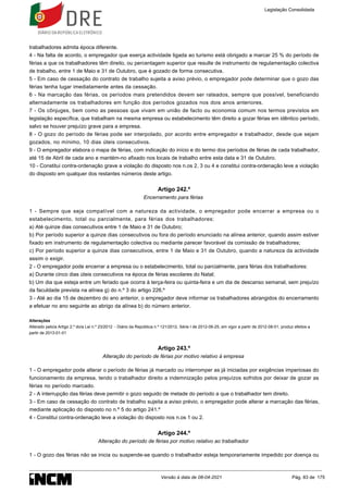 trabalhadores admita época diferente.
4 - Na falta de acordo, o empregador que exerça actividade ligada ao turismo está obrigado a marcar 25 % do período de
férias a que os trabalhadores têm direito, ou percentagem superior que resulte de instrumento de regulamentação colectiva
de trabalho, entre 1 de Maio e 31 de Outubro, que é gozado de forma consecutiva.
5 - Em caso de cessação do contrato de trabalho sujeita a aviso prévio, o empregador pode determinar que o gozo das
férias tenha lugar imediatamente antes da cessação.
6 - Na marcação das férias, os períodos mais pretendidos devem ser rateados, sempre que possível, beneficiando
alternadamente os trabalhadores em função dos períodos gozados nos dois anos anteriores.
7 - Os cônjuges, bem como as pessoas que vivam em união de facto ou economia comum nos termos previstos em
legislação específica, que trabalham na mesma empresa ou estabelecimento têm direito a gozar férias em idêntico período,
salvo se houver prejuízo grave para a empresa.
8 - O gozo do período de férias pode ser interpolado, por acordo entre empregador e trabalhador, desde que sejam
gozados, no mínimo, 10 dias úteis consecutivos.
9 - O empregador elabora o mapa de férias, com indicação do início e do termo dos períodos de férias de cada trabalhador,
até 15 de Abril de cada ano e mantém-no afixado nos locais de trabalho entre esta data e 31 de Outubro.
10 - Constitui contra-ordenação grave a violação do disposto nos n.os 2, 3 ou 4 e constitui contra-ordenação leve a violação
do disposto em qualquer dos restantes números deste artigo.
Artigo 242.º
Encerramento para férias
1 - Sempre que seja compatível com a natureza da actividade, o empregador pode encerrar a empresa ou o
estabelecimento, total ou parcialmente, para férias dos trabalhadores:
a) Até quinze dias consecutivos entre 1 de Maio e 31 de Outubro;
b) Por período superior a quinze dias consecutivos ou fora do período enunciado na alínea anterior, quando assim estiver
fixado em instrumento de regulamentação colectiva ou mediante parecer favorável da comissão de trabalhadores;
c) Por período superior a quinze dias consecutivos, entre 1 de Maio e 31 de Outubro, quando a natureza da actividade
assim o exigir.
2 - O empregador pode encerrar a empresa ou o estabelecimento, total ou parcialmente, para férias dos trabalhadores:
a) Durante cinco dias úteis consecutivos na época de férias escolares do Natal;
b) Um dia que esteja entre um feriado que ocorra à terça-feira ou quinta-feira e um dia de descanso semanal, sem prejuízo
da faculdade prevista na alínea g) do n.º 3 do artigo 226.º
3 - Até ao dia 15 de dezembro do ano anterior, o empregador deve informar os trabalhadores abrangidos do encerramento
a efetuar no ano seguinte ao abrigo da alínea b) do número anterior.
Alterações
Alterado pelo/a Artigo 2.º do/a Lei n.º 23/2012 - Diário da República n.º 121/2012, Série I de 2012-06-25, em vigor a partir de 2012-08-01, produz efeitos a
partir de 2013-01-01
Artigo 243.º
Alteração do período de férias por motivo relativo à empresa
1 - O empregador pode alterar o período de férias já marcado ou interromper as já iniciadas por exigências imperiosas do
funcionamento da empresa, tendo o trabalhador direito a indemnização pelos prejuízos sofridos por deixar de gozar as
férias no período marcado.
2 - A interrupção das férias deve permitir o gozo seguido de metade do período a que o trabalhador tem direito.
3 - Em caso de cessação do contrato de trabalho sujeita a aviso prévio, o empregador pode alterar a marcação das férias,
mediante aplicação do disposto no n.º 5 do artigo 241.º
4 - Constitui contra-ordenação leve a violação do disposto nos n.os 1 ou 2.
Artigo 244.º
Alteração do período de férias por motivo relativo ao trabalhador
1 - O gozo das férias não se inicia ou suspende-se quando o trabalhador esteja temporariamente impedido por doença ou
Legislação Consolidada
Versão à data de 08-04-2021 Pág. 83 de 175
 