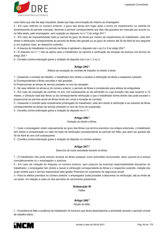 outro facto que não lhe seja imputável, desde que haja comunicação do mesmo ao empregador.
2 - Em caso referido no número anterior, o gozo das férias tem lugar após o termo do impedimento na medida do
remanescente do período marcado, devendo o período correspondente aos dias não gozados ser marcado por acordo ou,
na falta deste, pelo empregador, sem sujeição ao disposto no n.º 3 do artigo 241.º
3 - Em caso de impossibilidade total ou parcial do gozo de férias por motivo de impedimento do trabalhador, este tem
direito à retribuição correspondente ao período de férias não gozado ou ao gozo do mesmo até 30 de Abril do ano seguinte
e, em qualquer caso, ao respectivo subsídio.
4 - À doença do trabalhador no período de férias é aplicável o disposto nos n.os 2 e 3 do artigo 254.º
5 - O disposto no n.º 1 não se aplica caso o trabalhador se oponha à verificação da situação de doença nos termos do
artigo 254.º
6 - Constitui contra-ordenação grave a violação do disposto nos n.os 1, 2 ou 3.
Artigo 245.º
Efeitos da cessação do contrato de trabalho no direito a férias
1 - Cessando o contrato de trabalho, o trabalhador tem direito a receber a retribuição de férias e respectivo subsídio:
a) Correspondentes a férias vencidas e não gozadas;
b) Proporcionais ao tempo de serviço prestado no ano da cessação.
2 - No caso referido na alínea a) do número anterior, o período de férias é considerado para efeitos de antiguidade.
3 - Em caso de cessação de contrato no ano civil subsequente ao da admissão ou cuja duração não seja superior a 12
meses, o cômputo total das férias ou da correspondente retribuição a que o trabalhador tenha direito não pode exceder o
proporcional ao período anual de férias tendo em conta a duração do contrato.
4 - Cessando o contrato após impedimento prolongado do trabalhador, este tem direito à retribuição e ao subsídio de férias
correspondentes ao tempo de serviço prestado no ano de início da suspensão.
5 - Constitui contra-ordenação grave a violação do disposto no n.º 1.
Artigo 246.º
Violação do direito a férias
1 - Caso o empregador obste culposamente ao gozo das férias nos termos previstos nos artigos anteriores, o trabalhador
tem direito a compensação no valor do triplo da retribuição correspondente ao período em falta, que deve ser gozado até
30 de Abril do ano civil subsequente.
2 - Constitui contra-ordenação grave a violação do disposto no número anterior.
Artigo 247.º
Exercício de outra actividade durante as férias
1 - O trabalhador não pode exercer durante as férias qualquer outra actividade remunerada, salvo quando já a exerça
cumulativamente ou o empregador o autorize.
2 - Em caso de violação do disposto no número anterior, sem prejuízo da eventual responsabilidade disciplinar do
trabalhador, o empregador tem direito a reaver a retribuição correspondente às férias e o respectivo subsídio, metade dos
quais reverte para o serviço responsável pela gestão financeira do orçamento da segurança social.
3 - Para os efeitos previstos no número anterior, o empregador pode proceder a descontos na retribuição, até ao limite de
um sexto, em relação a cada um dos períodos de vencimento posteriores.
Subsecção XI
Faltas
Artigo 248.º
Noção de falta
1 - Considera-se falta a ausência de trabalhador do local em que devia desempenhar a actividade durante o período normal
de trabalho diário.
Legislação Consolidada
Versão à data de 08-04-2021 Pág. 84 de 175
 