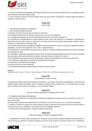 2 - Em caso de ausência do trabalhador por períodos inferiores ao período normal de trabalho diário, os respectivos tempos
são adicionados para determinação da falta.
3 - Caso a duração do período normal de trabalho diário não seja uniforme, considera-se a duração média para efeito do
disposto no número anterior.
Artigo 249.º
Tipos de falta
1 - A falta pode ser justificada ou injustificada.
2 - São consideradas faltas justificadas:
a) As dadas, durante 15 dias seguidos, por altura do casamento;
b) A motivada por falecimento de cônjuge, parente ou afim, nos termos do artigo 251.º;
c) A motivada pela prestação de prova em estabelecimento de ensino, nos termos do artigo 91.º;
d) A motivada por impossibilidade de prestar trabalho devido a facto não imputável ao trabalhador, nomeadamente
observância de prescrição médica no seguimento de recurso a técnica de procriação medicamente assistida, doença,
acidente ou cumprimento de obrigação legal;
e) A motivada pela prestação de assistência inadiável e imprescindível a filho, a neto ou a membro do agregado familiar de
trabalhador, nos termos dos artigos 49.º, 50.º ou 252.º, respectivamente;
f) A motivada pelo acompanhamento de grávida que se desloque a unidade hospitalar localizada fora da ilha de residência
para realização de parto.
g) A motivada por deslocação a estabelecimento de ensino de responsável pela educação de menor por motivo da situação
educativa deste, pelo tempo estritamente necessário, até quatro horas por trimestre, por cada um;
h) A de trabalhador eleito para estrutura de representação colectiva dos trabalhadores, nos termos do artigo 409.º;
i) A de candidato a cargo público, nos termos da correspondente lei eleitoral;
j) A autorizada ou aprovada pelo empregador;
k) A que por lei seja como tal considerada.
3 - É considerada injustificada qualquer falta não prevista no número anterior.
Alterações
Alterado pelo/a Artigo 2.º do/a Lei n.º 90/2019 - Diário da República n.º 169/2019, Série I de 2019-09-04, em vigor a partir de 2019-10-04
Artigo 250.º
Imperatividade do regime de faltas
As disposições relativas aos motivos justificativos de faltas e à sua duração não podem ser afastadas por instrumento de
regulamentação colectiva de trabalho, salvo em relação a situação prevista na alínea g) do n.º 2 do artigo anterior e desde
que em sentido mais favorável ao trabalhador, ou por contrato de trabalho.
Artigo 251.º
Faltas por motivo de falecimento de cônjuge, parente ou afim
1 - O trabalhador pode faltar justificadamente:
a) Até cinco dias consecutivos, por falecimento de cônjuge não separado de pessoas e bens ou de parente ou afim no 1.º
grau na linha recta;
b) Até dois dias consecutivos, por falecimento de outro parente ou afim na linha recta ou no 2.º grau da linha colateral.
2 - Aplica-se o disposto na alínea a) do número anterior em caso de falecimento de pessoa que viva em união de facto ou
economia comum com o trabalhador, nos termos previstos em legislação específica.
3 - Constitui contra-ordenação grave a violação do disposto neste artigo.
Artigo 252.º
Falta para assistência a membro do agregado familiar
1 - O trabalhador tem direito a faltar ao trabalho até 15 dias por ano para prestar assistência inadiável e imprescindível, em
caso de doença ou acidente, a cônjuge ou pessoa que viva em união de facto ou economia comum com o trabalhador,
Legislação Consolidada
Versão à data de 08-04-2021 Pág. 85 de 175
 
