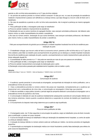 parente ou afim na linha recta ascendente ou no 2.º grau da linha colateral.
2 - Ao período de ausência previsto no número anterior acrescem 15 dias por ano, no caso de prestação de assistência
inadiável e imprescindível a pessoa com deficiência ou doença crónica, que seja cônjuge ou viva em união de facto com o
trabalhador.
3 - No caso de assistência a parente ou afim na linha recta ascendente, não é exigível a pertença ao mesmo agregado
familiar.
4 - Para justificação da falta, o empregador pode exigir ao trabalhador:
a) Prova do carácter inadiável e imprescindível da assistência;
b) Declaração de que os outros membros do agregado familiar, caso exerçam actividade profissional, não faltaram pelo
mesmo motivo ou estão impossibilitados de prestar a assistência;
c) No caso do número anterior, declaração de que outros familiares, caso exerçam actividade profissional, não faltaram
pelo mesmo motivo ou estão impossibilitados de prestar a assistência.
Artigo 252.º-A
Falta para acompanhamento de grávida que se desloque a unidade hospitalar localizada fora da ilha de residência para
realização de parto
1 - O trabalhador cônjuge, que viva em união de facto ou economia comum, parente ou afim na linha reta ou no 2.º grau da
linha colateral, pode faltar ao trabalho para acompanhamento de grávida que se desloque a unidade hospitalar localizada
fora da ilha de residência para realização de parto, quando o acompanhamento se mostre imprescindível e pelo período de
tempo adequado àquele fim.
2 - A possibilidade de faltar prevista no n.º 1 não pode ser exercida por mais do que uma pessoa em simultâneo.
3 - Para justificação da falta, o empregador pode exigir ao trabalhador:
a) Prova do carácter imprescindível e da duração da deslocação para o parto;
b) Declaração comprovativa passada pelo estabelecimento hospitalar onde se realize o parto.
Alterações
Aditado pelo/a Artigo 3.º do/a Lei n.º 90/2019 - Diário da República n.º 169/2019, Série I de 2019-09-04
Artigo 253.º
Comunicação de ausência
1 - A ausência, quando previsível, é comunicada ao empregador, acompanhada da indicação do motivo justificativo, com a
antecedência mínima de cinco dias.
2 - Caso a antecedência prevista no número anterior não possa ser respeitada, nomeadamente por a ausência ser
imprevisível com a antecedência de cinco dias, a comunicação ao empregador é feita logo que possível.
3 - A falta de candidato a cargo público durante o período legal da campanha eleitoral é comunicada ao empregador com a
antecedência mínima de quarenta e oito horas.
4 - A comunicação é reiterada em caso de ausência imediatamente subsequente à prevista em comunicação referida num
dos números anteriores, mesmo quando a ausência determine a suspensão do contrato de trabalho por impedimento
prolongado.
5 - O incumprimento do disposto neste artigo determina que a ausência seja injustificada.
Artigo 254.º
Prova de motivo justificativo de falta
1 - O empregador pode, nos 15 dias seguintes à comunicação da ausência, exigir ao trabalhador prova de facto invocado
para a justificação, a prestar em prazo razoável.
2 - A prova da situação de doença do trabalhador é feita por declaração de estabelecimento hospitalar, ou centro de saúde
ou ainda por atestado médico.
3 - A situação de doença referida no número anterior pode ser verificada por médico, nos termos previstos em legislação
específica.
4 - A apresentação ao empregador de declaração médica com intuito fraudulento constitui falsa declaração para efeitos de
justa causa de despedimento.
Legislação Consolidada
Versão à data de 08-04-2021 Pág. 86 de 175
 