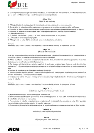 5 - O incumprimento de obrigação prevista nos n.os 1 ou 2, ou a oposição, sem motivo atendível, à verificação da doença a
que se refere o n.º 3 determina que a ausência seja considerada injustificada.
Artigo 255.º
Efeitos de falta justificada
1 - A falta justificada não afecta qualquer direito do trabalhador, salvo o disposto no número seguinte.
2 - Sem prejuízo de outras disposições legais, determinam a perda de retribuição as seguintes faltas justificadas:
a) Por motivo de doença, desde que o trabalhador beneficie de um regime de segurança social de protecção na doença;
b) Por motivo de acidente no trabalho, desde que o trabalhador tenha direito a qualquer subsídio ou seguro;
c) A prevista no artigo 252.º;
d) As previstas nas alíneas f) e k) do n.º 2 do artigo 249.º quando excedam 30 dias por ano;
e) A autorizada ou aprovada pelo empregador.
3 - A falta prevista no artigo 252.º é considerada como prestação efectiva de trabalho.
Alterações
Alterado pelo/a Artigo 2.º do/a Lei n.º 90/2019 - Diário da República n.º 169/2019, Série I de 2019-09-04, em vigor a partir de 2019-10-04
Artigo 256.º
Efeitos de falta injustificada
1 - A falta injustificada constitui violação do dever de assiduidade e determina perda da retribuição correspondente ao
período de ausência, que não é contado na antiguidade do trabalhador.
2 - A falta injustificada a um ou meio período normal de trabalho diário, imediatamente anterior ou posterior a dia ou meio
dia de descanso ou a feriado, constitui infracção grave.
3 - Na situação referida no número anterior, o período de ausência a considerar para efeitos da perda de retribuição
prevista no n.º 1 abrange os dias ou meios-dias de descanso ou feriados imediatamente anteriores ou posteriores ao dia de
falta.
4 - No caso de apresentação de trabalhador com atraso injustificado:
a) Sendo superior a sessenta minutos e para início do trabalho diário, o empregador pode não aceitar a prestação de
trabalho durante todo o período normal de trabalho;
b) Sendo superior a trinta minutos, o empregador pode não aceitar a prestação de trabalho durante essa parte do período
normal de trabalho.
Alterações
Alterado pelo/a Artigo 2.º do/a Lei n.º 23/2012 - Diário da República n.º 121/2012, Série I de 2012-06-25, em vigor a partir de 2012-08-01
Artigo 257.º
Substituição da perda de retribuição por motivo de falta
1 - A perda de retribuição por motivo de faltas pode ser substituída:
a) Por renúncia a dias de férias em igual número, até ao permitido pelo n.º 5 do artigo 238.º, mediante declaração expressa
do trabalhador comunicada ao empregador;
b) Por prestação de trabalho em acréscimo ao período normal, dentro dos limites previstos no artigo 204.º quando o
instrumento de regulamentação colectiva de trabalho o permita.
2 - O disposto no número anterior não implica redução do subsídio de férias correspondente ao período de férias vencido.
Capítulo III
Retribuição e outras prestações patrimoniais
Secção I
Disposições gerais sobre retribuição
Legislação Consolidada
Versão à data de 08-04-2021 Pág. 87 de 175
 