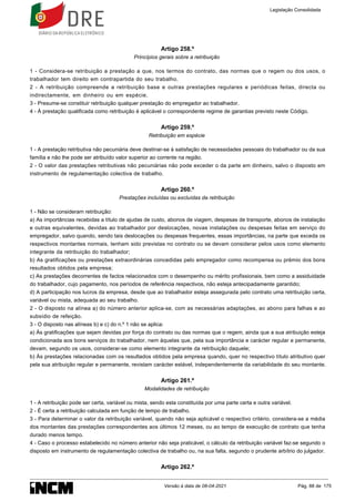 Artigo 258.º
Princípios gerais sobre a retribuição
1 - Considera-se retribuição a prestação a que, nos termos do contrato, das normas que o regem ou dos usos, o
trabalhador tem direito em contrapartida do seu trabalho.
2 - A retribuição compreende a retribuição base e outras prestações regulares e periódicas feitas, directa ou
indirectamente, em dinheiro ou em espécie.
3 - Presume-se constituir retribuição qualquer prestação do empregador ao trabalhador.
4 - À prestação qualificada como retribuição é aplicável o correspondente regime de garantias previsto neste Código.
Artigo 259.º
Retribuição em espécie
1 - A prestação retributiva não pecuniária deve destinar-se à satisfação de necessidades pessoais do trabalhador ou da sua
família e não lhe pode ser atribuído valor superior ao corrente na região.
2 - O valor das prestações retributivas não pecuniárias não pode exceder o da parte em dinheiro, salvo o disposto em
instrumento de regulamentação colectiva de trabalho.
Artigo 260.º
Prestações incluídas ou excluídas da retribuição
1 - Não se consideram retribuição:
a) As importâncias recebidas a título de ajudas de custo, abonos de viagem, despesas de transporte, abonos de instalação
e outras equivalentes, devidas ao trabalhador por deslocações, novas instalações ou despesas feitas em serviço do
empregador, salvo quando, sendo tais deslocações ou despesas frequentes, essas importâncias, na parte que exceda os
respectivos montantes normais, tenham sido previstas no contrato ou se devam considerar pelos usos como elemento
integrante da retribuição do trabalhador;
b) As gratificações ou prestações extraordinárias concedidas pelo empregador como recompensa ou prémio dos bons
resultados obtidos pela empresa;
c) As prestações decorrentes de factos relacionados com o desempenho ou mérito profissionais, bem como a assiduidade
do trabalhador, cujo pagamento, nos períodos de referência respectivos, não esteja antecipadamente garantido;
d) A participação nos lucros da empresa, desde que ao trabalhador esteja assegurada pelo contrato uma retribuição certa,
variável ou mista, adequada ao seu trabalho.
2 - O disposto na alínea a) do número anterior aplica-se, com as necessárias adaptações, ao abono para falhas e ao
subsídio de refeição.
3 - O disposto nas alíneas b) e c) do n.º 1 não se aplica:
a) Às gratificações que sejam devidas por força do contrato ou das normas que o regem, ainda que a sua atribuição esteja
condicionada aos bons serviços do trabalhador, nem àquelas que, pela sua importância e carácter regular e permanente,
devam, segundo os usos, considerar-se como elemento integrante da retribuição daquele;
b) Às prestações relacionadas com os resultados obtidos pela empresa quando, quer no respectivo título atributivo quer
pela sua atribuição regular e permanente, revistam carácter estável, independentemente da variabilidade do seu montante.
Artigo 261.º
Modalidades de retribuição
1 - A retribuição pode ser certa, variável ou mista, sendo esta constituída por uma parte certa e outra variável.
2 - É certa a retribuição calculada em função de tempo de trabalho.
3 - Para determinar o valor da retribuição variável, quando não seja aplicável o respectivo critério, considera-se a média
dos montantes das prestações correspondentes aos últimos 12 meses, ou ao tempo de execução de contrato que tenha
durado menos tempo.
4 - Caso o processo estabelecido no número anterior não seja praticável, o cálculo da retribuição variável faz-se segundo o
disposto em instrumento de regulamentação colectiva de trabalho ou, na sua falta, segundo o prudente arbítrio do julgador.
Artigo 262.º
Legislação Consolidada
Versão à data de 08-04-2021 Pág. 88 de 175
 