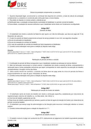 Cálculo de prestação complementar ou acessória
1 - Quando disposição legal, convencional ou contratual não disponha em contrário, a base de cálculo de prestação
complementar ou acessória é constituída pela retribuição base e diuturnidades.
2 - Para efeito do disposto no número anterior, entende-se por:
a) Retribuição base, a prestação correspondente à actividade do trabalhador no período normal de trabalho;
b) Diuturnidade, a prestação de natureza retributiva a que o trabalhador tenha direito com fundamento na antiguidade.
Artigo 263.º
Subsídio de Natal
1 - O trabalhador tem direito a subsídio de Natal de valor igual a um mês de retribuição, que deve ser pago até 15 de
Dezembro de cada ano.
2 - O valor do subsídio de Natal é proporcional ao tempo de serviço prestado no ano civil, nas seguintes situações:
a) No ano de admissão do trabalhador;
b) No ano de cessação do contrato de trabalho;
c) Em caso de suspensão de contrato de trabalho por facto respeitante ao trabalhador.
3 - Constitui contra-ordenação muito grave a violação do disposto neste artigo.
Alterações
Suspenso pelo/a Artigo 6.º do/a Lei n.º 11/2013 - Diário da República n.º 19/2013, Série I de 2013-01-28, em vigor a partir de 2013-01-29, produz efeitos a
partir de 2013-01-01, suspenso a partir de 2013-01-01
Artigo 264.º
Retribuição do período de férias e subsídio
1 - A retribuição do período de férias corresponde à que o trabalhador receberia se estivesse em serviço efectivo.
2 - Além da retribuição mencionada no número anterior, o trabalhador tem direito a subsídio de férias, compreendendo a
retribuição base e outras prestações retributivas que sejam contrapartida do modo específico da execução do trabalho,
correspondentes à duração mínima das férias.
3 - Salvo acordo escrito em contrário, o subsídio de férias deve ser pago antes do início do período de férias e
proporcionalmente em caso de gozo interpolado de férias.
4 - Constitui contra-ordenação muito grave a violação do disposto neste artigo.
Alterações
Suspenso pelo/a Artigo 6.º do/a Lei n.º 11/2013 - Diário da República n.º 19/2013, Série I de 2013-01-28, em vigor a partir de 2013-01-29, produz efeitos a
partir de 2013-01-01, suspenso a partir de 2013-01-01
Alterado pelo/a Artigo 2.º do/a Lei n.º 23/2012 - Diário da República n.º 121/2012, Série I de 2012-06-25, em vigor a partir de 2012-08-01
Artigo 265.º
Retribuição por isenção de horário de trabalho
1 - O trabalhador isento de horário de trabalho tem direito a retribuição específica, estabelecida por instrumento de
regulamentação colectiva de trabalho ou, na falta deste, não inferior a:
a) Uma hora de trabalho suplementar por dia;
b) Duas horas de trabalho suplementar por semana, quando se trate de regime de isenção de horário com observância do
período normal de trabalho.
2 - O trabalhador que exerça cargo de administração ou de direcção pode renunciar à retribuição referida no número
anterior.
3 - Constitui contra-ordenação grave a violação do disposto no n.º 1.
Artigo 266.º
Pagamento de trabalho nocturno
1 - O trabalho nocturno é pago com acréscimo de 25 % relativamente ao pagamento de trabalho equivalente prestado
durante o dia.
Legislação Consolidada
Versão à data de 08-04-2021 Pág. 89 de 175
 