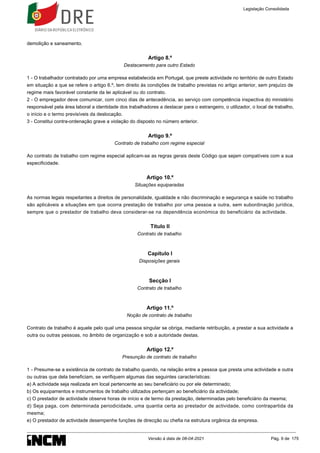 demolição e saneamento.
Artigo 8.º
Destacamento para outro Estado
1 - O trabalhador contratado por uma empresa estabelecida em Portugal, que preste actividade no território de outro Estado
em situação a que se refere o artigo 6.º, tem direito às condições de trabalho previstas no artigo anterior, sem prejuízo de
regime mais favorável constante da lei aplicável ou do contrato.
2 - O empregador deve comunicar, com cinco dias de antecedência, ao serviço com competência inspectiva do ministério
responsável pela área laboral a identidade dos trabalhadores a destacar para o estrangeiro, o utilizador, o local de trabalho,
o início e o termo previsíveis da deslocação.
3 - Constitui contra-ordenação grave a violação do disposto no número anterior.
Artigo 9.º
Contrato de trabalho com regime especial
Ao contrato de trabalho com regime especial aplicam-se as regras gerais deste Código que sejam compatíveis com a sua
especificidade.
Artigo 10.º
Situações equiparadas
As normas legais respeitantes a direitos de personalidade, igualdade e não discriminação e segurança e saúde no trabalho
são aplicáveis a situações em que ocorra prestação de trabalho por uma pessoa a outra, sem subordinação jurídica,
sempre que o prestador de trabalho deva considerar-se na dependência económica do beneficiário da actividade.
Título II
Contrato de trabalho
Capítulo I
Disposições gerais
Secção I
Contrato de trabalho
Artigo 11.º
Noção de contrato de trabalho
Contrato de trabalho é aquele pelo qual uma pessoa singular se obriga, mediante retribuição, a prestar a sua actividade a
outra ou outras pessoas, no âmbito de organização e sob a autoridade destas.
Artigo 12.º
Presunção de contrato de trabalho
1 - Presume-se a existência de contrato de trabalho quando, na relação entre a pessoa que presta uma actividade e outra
ou outras que dela beneficiam, se verifiquem algumas das seguintes características:
a) A actividade seja realizada em local pertencente ao seu beneficiário ou por ele determinado;
b) Os equipamentos e instrumentos de trabalho utilizados pertençam ao beneficiário da actividade;
c) O prestador de actividade observe horas de início e de termo da prestação, determinadas pelo beneficiário da mesma;
d) Seja paga, com determinada periodicidade, uma quantia certa ao prestador de actividade, como contrapartida da
mesma;
e) O prestador de actividade desempenhe funções de direcção ou chefia na estrutura orgânica da empresa.
Legislação Consolidada
Versão à data de 08-04-2021 Pág. 9 de 175
 