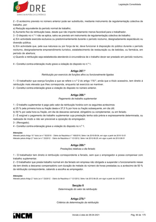 2 - O acréscimo previsto no número anterior pode ser substituído, mediante instrumento de regulamentação colectiva de
trabalho, por:
a) Redução equivalente do período normal de trabalho;
b) Aumento fixo da retribuição base, desde que não importe tratamento menos favorável para o trabalhador.
3 - O disposto no n.º 1 não se aplica, salvo se previsto em instrumento de regulamentação colectiva de trabalho:
a) Em actividade exercida exclusiva ou predominantemente durante o período nocturno, designadamente espectáculo ou
diversão pública;
b) Em actividade que, pela sua natureza ou por força da lei, deva funcionar à disposição do público durante o período
nocturno, designadamente empreendimento turístico, estabelecimento de restauração ou de bebidas, ou farmácia, em
período de abertura;
c) Quando a retribuição seja estabelecida atendendo à circunstância de o trabalho dever ser prestado em período nocturno.
4 - Constitui contra-ordenação muito grave a violação do disposto no n.º 1.
Artigo 267.º
Retribuição por exercício de funções afins ou funcionalmente ligadas
1 - O trabalhador que exerça funções a que se refere o n.º 2 do artigo 118.º, ainda que a título acessório, tem direito à
retribuição mais elevada que lhes corresponda, enquanto tal exercício se mantiver.
2 - Constitui contra-ordenação grave a violação do disposto no número anterior.
Artigo 268.º
Pagamento de trabalho suplementar
1 - O trabalho suplementar é pago pelo valor da retribuição horária com os seguintes acréscimos:
a) 25 % pela primeira hora ou fração desta e 37,5 % por hora ou fração subsequente, em dia útil;
b) 50 % por cada hora ou fração, em dia de descanso semanal, obrigatório ou complementar, ou em feriado.
2 - É exigível o pagamento de trabalho suplementar cuja prestação tenha sido prévia e expressamente determinada, ou
realizada de modo a não ser previsível a oposição do empregador.
3 - (Revogado).
4 - Constitui contra-ordenação grave a violação do disposto no n.º 1.
Alterações
Alterado pelo/a Artigo 10.º do/a Lei n.º 93/2019 - Diário da República n.º 169/2019, Série I de 2019-09-04, em vigor a partir de 2019-10-01
Alterado pelo/a Artigo 2.º do/a Lei n.º 23/2012 - Diário da República n.º 121/2012, Série I de 2012-06-25, em vigor a partir de 2012-08-01
Artigo 269.º
Prestações relativas a dia feriado
1 - O trabalhador tem direito à retribuição correspondente a feriado, sem que o empregador a possa compensar com
trabalho suplementar.
2 - O trabalhador que presta trabalho normal em dia feriado em empresa não obrigada a suspender o funcionamento nesse
dia tem direito a descanso compensatório com duração de metade do número de horas prestadas ou a acréscimo de 50 %
da retribuição correspondente, cabendo a escolha ao empregador.
Alterações
Alterado pelo/a Artigo 2.º do/a Lei n.º 23/2012 - Diário da República n.º 121/2012, Série I de 2012-06-25, em vigor a partir de 2012-08-01
Secção II
Determinação do valor da retribuição
Artigo 270.º
Critérios de determinação da retribuição
Legislação Consolidada
Versão à data de 08-04-2021 Pág. 90 de 175
 