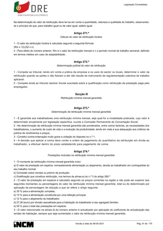 Na determinação do valor da retribuição deve ter-se em conta a quantidade, natureza e qualidade do trabalho, observando-
se o princípio de que, para trabalho igual ou de valor igual, salário igual.
Artigo 271.º
Cálculo do valor da retribuição horária
1 - O valor da retribuição horária é calculado segundo a seguinte fórmula:
(Rm x 12):(52 x n)
2 - Para efeito do número anterior, Rm é o valor da retribuição mensal e n o período normal de trabalho semanal, definido
em termos médios em caso de adaptabilidade.
Artigo 272.º
Determinação judicial do valor da retribuição
1 - Compete ao tribunal, tendo em conta a prática da empresa e os usos do sector ou locais, determinar o valor da
retribuição quando as partes o não fizeram e ela não resulte de instrumento de regulamentação colectiva de trabalho
aplicável.
2 - Compete ainda ao tribunal resolver dúvida suscitada sobre a qualificação como retribuição de prestação paga pelo
empregador.
Secção III
Retribuição mínima mensal garantida
Artigo 273.º
Determinação da retribuição mínima mensal garantida
1 - É garantida aos trabalhadores uma retribuição mínima mensal, seja qual for a modalidade praticada, cujo valor é
determinado anualmente por legislação específica, ouvida a Comissão Permanente de Concertação Social.
2 - Na determinação da retribuição mínima mensal garantida são ponderados, entre outros factores, as necessidades dos
trabalhadores, o aumento de custo de vida e a evolução da produtividade, tendo em vista a sua adequação aos critérios da
política de rendimentos e preços.
3 - Constitui contra-ordenação muito grave a violação do disposto no n.º 1.
4 - A decisão que aplicar a coima deve conter a ordem de pagamento do quantitativo da retribuição em dívida ao
trabalhador, a efectuar dentro do prazo estabelecido para pagamento da coima.
Artigo 274.º
Prestações incluídas na retribuição mínima mensal garantida
1 - O montante da retribuição mínima mensal garantida inclui:
a) O valor de prestação em espécie, nomeadamente alimentação ou alojamento, devida ao trabalhador em contrapartida do
seu trabalho normal;
b) Comissão sobre vendas ou prémio de produção;
c) Gratificação que constitua retribuição, nos termos da alínea a) do n.º 3 do artigo 260.º
2 - O valor de prestação em espécie é calculado segundo os preços correntes na região e não pode ser superior aos
seguintes montantes ou percentagens do valor da retribuição mínima mensal garantida, total ou do determinado por
aplicação de percentagem de redução a que se refere o artigo seguinte:
a) 35 % para a alimentação completa;
b) 15 % para a alimentação constituída por uma refeição principal;
c) 12 % para o alojamento do trabalhador;
d) 27,36 (euro) por divisão assoalhada para a habitação do trabalhador e seu agregado familiar;
e) 50 % para o total das prestações em espécie.
3 - O valor mencionado na alínea d) do número anterior é actualizado por aplicação do coeficiente de actualização das
rendas de habitação, sempre que seja aumentado o valor da retribuição mínima mensal garantida.
Legislação Consolidada
Versão à data de 08-04-2021 Pág. 91 de 175
 